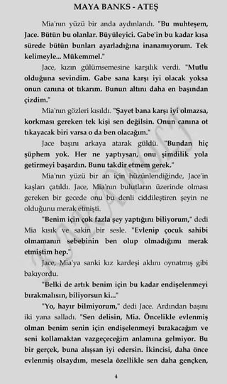 MAYA BANKS - ATEŞ
Mia'nm yüzü bir anda aydınlandı. "Bu muhteşem,
Jace. Bütün bu olanlar. Büyüleyici. Gabe'in bu kadar kısa
sürede bütün bunları ayarladığına inanamıyorum. Tek
kelimeyle... Mükemmel."
Jace, kızın gülümsemesine karşılık verdi. "Mutlu
olduğuna sevindim. Gabe sana karşı iyi olacak yoksa
onun canına ot tıkarım. Bunun altını daha en başından
çizdim."
Mia'nm gözleri kısıldı. "Şayet bana karşı iyi olmazsa,
korkması gereken tek kişi sen değilsin. Onun canına ot
tıkayacak biri varsa o da ben olacağım."
Jace başını arkaya atarak güldü. "Bundan hiç
şüphem yok. Her ne yaptıysan, onu şimdilik yola
getirmeyi başardın. Bunu takdir etmem gerek."
Mia'nm yüzü bir an için hüzünlendiğinde, Jace'in
kaşları çatıldı. Jace, Mia'nm bulutların üzerinde olması
gereken bir gecede onu bu denli ciddileştiren şeyin ne
olduğunu merak etmişti.
"Benim için çok fazla şey yaptığını biliyorum," dedi
Mia kısık ve sakin bir sesle. "Evlenip çocuk sahibi
olmamanın sebebinin ben olup olmadığımı merak
etmiştim hep."
Jace, Mia'ya sanki kız kardeşi aklını oynatmış gibi
bakıyordu.
"Belki de artık benim için bu kadar endişelenmeyi
bırakmalısın, biliyorsun ki..."
"Yo, hayır bilmiyorum," dedi Jace. Ardından başını
iki yana salladı. "Sen delisin, Mia. Öncelikle evlenmiş
olman benim senin için endişelenmeyi bırakacağım ve
seni kollamaktan vazgeçeceğim anlamına gelmiyor. Bu
bir gerçek, buna alışsan iyi edersin. İkincisi, daha önce
evlenmiş olsaydım, mesela özellikle sen daha gençken,
4
 
