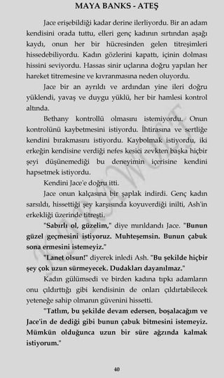 MAYA BANKS - ATEŞ
Jace erişebildiği kadar derine ilerliyordu. Bir an adam
kendisini orada tuttu, elleri genç kadının sırtından aşağı
kaydı, onun her bir hücresinden gelen titreşimleri
hissedebiliyordu. Kadın gözlerini kapattı, içinin dolması
hissini seviyordu. Hassas sinir uçlarına doğru yapılan her
hareket titremesine ve kıvranmasına neden oluyordu.
Jace bir an ayrıldı ve ardından yine ileri doğru
yüklendi, yavaş ve duygu yüklü, her bir hamlesi kontrol
altında.
Bethany kontrollü olmasını istemiyordu. Onun
kontrolünü kaybetmesini istiyordu. İhtirasına ve sertliğe
kendini bırakmasını istiyordu. Kaybolmak istiyordu, iki
erkeğin kendisine verdiği nefes kesici zevkten başka hiçbir
şeyi düşünemediği bu deneyimin içerisine kendini
hapsetmek istiyordu.
Kendini Jace'e doğru itti.
Jace onun kalçasına bir şaplak indirdi. Genç kadın
sarsıldı, hissettiği şey karşısında koyuverdiği inilti, Ash'in
erkekliği üzerinde titreşti.
"Sabırlı ol, güzelim," diye mırıldandı Jace. "Bunun
güzel geçmesini istiyoruz. Muhteşemsin. Bunun çabuk
sona ermesini istemeyiz."
"Lanet olsun!" diyerek inledi Ash. "Bu şekilde hiçbir
şey çok uzun sürmeyecek. Dudakları dayanılmaz."
Kadın gülümsedi ve birden kadına tıpkı adamların
onu çıldırttığı gibi kendisinin de onları çıldırtabilecek
yeteneğe sahip olmanın güvenini hissetti.
"Tatlım, bu şekilde devam edersen, boşalacağım ve
Jace'in de dediği gibi bunun çabuk bitmesini istemeyiz.
Mümkün olduğunca uzun bir süre ağzında kalmak
istiyorum."
40
 