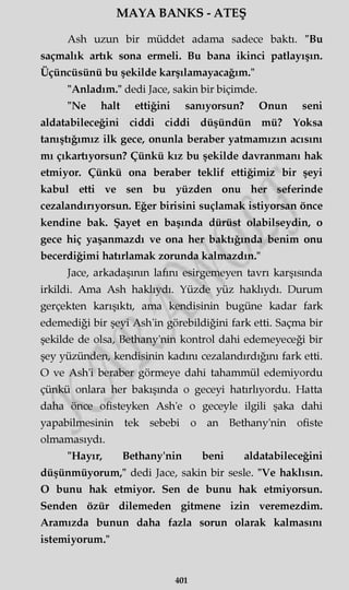 MAYA BANKS - ATEŞ
Ash uzun bir müddet adama sadece baktı. "Bu
saçmalık artık sona ermeli. Bu bana ikinci patlayışın.
Üçüncüsünü bu şekilde karşılamayacağım."
"Anladım." dedi Jace, sakin bir biçimde.
"Ne halt ettiğini sanıyorsun? Onun seni
aldatabileceğim ciddi ciddi düşündün mü? Yoksa
tanıştığımız ilk gece, onunla beraber yatmamızın acısını
mı çıkartıyorsun? Çünkü kız bu şekilde davranmanı hak
etmiyor. Çünkü ona beraber teklif ettiğimiz bir şeyi
kabul etti ve sen bu yüzden onu her seferinde
cezalandırıyorsun. Eğer birisini suçlamak istiyorsan önce
kendine bak. Şayet en başında dürüst olabilseydin, o
gece hiç yaşanmazdı ve ona her baktığında benim onu
becerdiğimi hatırlamak zorunda kalmazdın."
Jace, arkadaşının lafını esirgemeyen tavrı karşısında
irkildi. Ama Ash haklıydı. Yüzde yüz haklıydı. Durum
gerçekten karışıktı, ama kendisinin bugüne kadar fark
edemediği bir şeyi Ash'in görebildiğini fark etti. Saçma bir
şekilde de olsa, Bethany'nin kontrol dahi edemeyeceği bir
şey yüzünden, kendisinin kadını cezalandırdığını fark etti.
O ve Ash'i beraber görmeye dahi tahammül edemiyordu
çünkü onlara her bakışında o geceyi hatırlıyordu. Hatta
daha önce ofisteyken Ash'e o geceyle ilgili şaka dahi
yapabilmesinin tek sebebi o an Bethany'nin ofiste
olmamasıydı.
"Hayır, Bethany'nin beni aldatabileceğim
düşünmüyorum," dedi Jace, sakin bir sesle. "Ve haklısın.
O bunu hak etmiyor. Sen de bunu hak etmiyorsun.
Senden özür dilemeden gitmene izin veremezdim.
Aramızda bunun daha fazla sorun olarak kalmasını
istemiyorum."
401
 