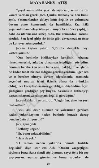 MAYA BANKS - ATEŞ
"Şayet aramızdaki şeyi istemiyorsan, senin de bir
karara varman gerek, Jace. Çünkü Bethany ve ben bunu
aştık. Yaşananlardan dolayı kötü değiliz ve yolumuza
devam etme konusunda da hemfikiriz. Kız hâlâ
yaşananlardan dolayı ölesiye utanıyor ki az önce yaptığın
daha da utanmasına sebep oldu. Biz aramızdaki sorunu
çözdük. Sen içeri girip de öküz gibi davranmadan önce
bu konuyu tartışıyorduk."
Jace'in kaşları çatıldı. "Çözdük demekle neyi
kastediyorsun."
"Ona benimle birlikteyken kendisini rahatsız
hissetmemesini, arkadaş olmamızı istediğimi söyledim.
Benimle beraberken onun bana nasıl baktığını ve işlerin
ne kadar tuhaf bir hal aldığını görebiliyordum. Eğer sen
ve o beraber olmaya devam edecekseniz, aramızda
geçenleri unutup işleri ikimiz adına da mümkün
olduğunca kolaylaştırmamız gerektiğini düşündüm. İçeri
girdiğinde gördüğün şey buydu. Kesinlikle Bethany'yi
baştan çıkartmaya çalışmam değildi gördüğün."
Jace şakaklarını ovuşturdu. "Üzgünüm, yine her şeyi
mahvettim."
"Peki, asıl özür dilemen ve yalvarman gereken
kadın yukarıdayken neden benimle burada durup
benden özür diliyorsun?"
Jace, içini çekti.
"Bethany üzgün."
"Eh, bunu anlayabilirim."
"Hem de çok."
"O zaman neden yukarıda onunla birlikte
değilsin?" diye ısrar etti Ash. "Ondan vazgeçtiğini
söyleme bana. Sana şimdi söylüyorum, şayet öyle bir şey
yapıyorsan, aranıza girerim ve bunu yaparken de
402
 