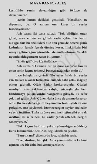 MAYA BANKS - ATEŞ
kesinlikle senin davrandığın gibi öküzce de
davranmam."
Jace'in burun delikleri genişledi. "Hassiktir, ne
diyorsun, be. O zaman ona karşı bir şeyler
hissediyorsun?"
Ash başını iki yana salladı. "Tek bildiğim onun
güzel, arzu edilen ve günah kadar çekici bir kadın
olduğu. Sırf bu özellikleri bile onu genelde becerdiğimiz
kadınların fersah fersah ötesine koyar. İlişkimizin bizi
nereye götüreceğini görmekten de mutlu olurum. Yatakta
uyumlu olduğumuzu zaten biliyorum."
"Siktir git!" diye köpürdü Jace.
Ash sırıttı. "O zaman bir an önce asansöre bin ve
onun senin kıçına tekmeyi basmayacağından emin ol."
Jace bakışlarını çevirdi. "Bu sefer farklı bir şeyler
var. Bu kez o kadar fazla öfkelenmedi daha çok... mağlup
olmuş gibiydi. Ölüm kadar korkutucuydu. Gözleri
nemliydi ama saklamaya çalıştı, gözyaşlarıyla beni
kandırmaya çalışmıyordu. Vazgeçmiş gibiydi. Bu sefer
çok ileri gittim Ash. Güven daha önce de aramızda sorun
oldu. Bir kez daha ağzım beynimden hızlı işledi ve ona
patladım, ona söylemek istemeyeceğim şeyler söyledim
ve onu incittim. Tıpkı az önce seni incittiğim gibi onu da
incittim. Bu sefer beni bu kadar çabuk affedebileceğini
sanmıyorum."
"Bak, kıçını kaldırıp yukarı çıkmadığın müddetçe
bunu bilemezsin," dedi Ash, soğukkanlı bir şekilde.
"Barıştık mı?" diye sordu Jace, sakin bir sesle.
"Evet, dostum, barıştık. Ama yemin ederim ki bana
üçüncü kez bir daha bok atamayacaksın."
403
 