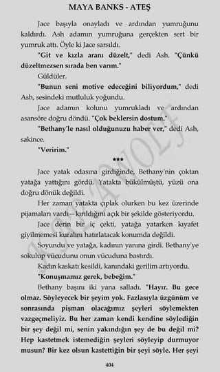 MAYA BANKS - ATEŞ
Jace başıyla onayladı ve ardından yumruğunu
kaldırdı. Ash adamın yumruğuna gerçekten sert bir
yumruk attı. Öyle ki Jace sarsıldı.
"Git ve kızla aranı düzelt," dedi Ash. "Çünkü
düzeltmezsen sırada ben varım."
Güldüler.
"Bunun seni motive edeceğini biliyordum," dedi
Ash, sesindeki mutluluk yoğundu.
Jace adamın kolunu yumrukladı ve ardından
asansöre doğru döndü. "Çok beklersin dostum."
"Bethany'le nasıl olduğunuzu haber ver," dedi Ash,
sakince.
"Veririm."
★★★
Jace yatak odasına girdiğinde, Bethany'nin çoktan
yatağa yattığını gördü. Yatakta bükülmüştü, yüzü ona
doğru dönük değildi.
Her zaman yatakta çıplak olurken bu kez üzerinde
pijamaları vardı—kırıldığını açık bir şekilde gösteriyordu.
Jace derin bir iç çekti, yatağa yatarken kıyafet
giyilmemesi kuralmı hatırlatacak konumda değildi.
Soyundu ve yatağa, kadının yanma girdi. Bethany'ye
sokulup vücudunu onun vücuduna bastırdı.
Kadın kaskatı kesildi, kanındaki gerilim artıyordu.
"Konuşmamız gerek, bebeğim."
Bethany başını iki yana salladı. "Hayır. Bu gece
olmaz. Söyleyecek bir şeyim yok. Fazlasıyla üzgünüm ve
sonrasında pişman olacağımız şeyleri söylemekten
vazgeçmeliyiz. Bu her zaman kendi kendine söylediğin
bir şey değil mi, senin yakındığın şey de bu değil mi?
Hep kastetmek istemediğin şeyleri söyleyip durmuyor
musun? Bir kez olsun kastettiğin bir şeyi söyle. Her şeyi
404
 