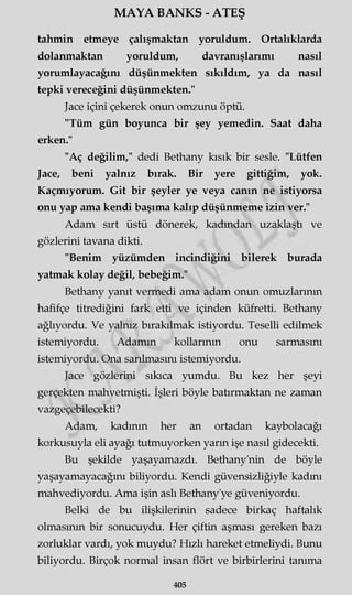 MAYA BANKS - ATEŞ
tahmin etmeye çalışmaktan yoruldum. Ortalıklarda
dolanmaktan yoruldum, davranışlarımı nasıl
yorumlayacağını düşünmekten sıkıldım, ya da nasıl
tepki vereceğini düşünmekten."
Jace içini çekerek onun omzunu öptü.
"Tüm gün boyunca bir şey yemedin. Saat daha
erken."
"Aç değilim," dedi Bethany kısık bir sesle. "Lütfen
Jace, beni yalnız bırak. Bir yere gittiğim, yok.
Kaçmıyorum. Git bir şeyler ye veya canın ne istiyorsa
onu yap ama kendi başıma kalıp düşünmeme izin ver."
Adam sırt üstü dönerek, kadından uzaklaştı ve
gözlerini tavana dikti.
"Benim yüzümden incindiğini bilerek burada
yatmak kolay değil, bebeğim."
Bethany yanıt vermedi ama adam onun omuzlarının
hafifçe titrediğini fark etti ve içinden küfretti. Bethany
ağlıyordu. Ve yalnız bırakılmak istiyordu. Teselli edilmek
istemiyordu. Adamın kollarının onu sarmasını
istemiyordu. Ona sarılmasını istemiyordu.
Jace gözlerini sıkıca yumdu. Bu kez her şeyi
gerçekten mahvetmişti. İşleri böyle batırmaktan ne zaman
vazgeçebilecekti?
Adam, kadının her an ortadan kaybolacağı
korkusuyla eli ayağı tutmuyorken yarın işe nasıl gidecekti.
Bu şekilde yaşayamazdı. Bethany'nin de böyle
yaşayamayacağını biliyordu. Kendi güvensizliğiyle kadını
mahvediyordu. Ama işin aslı Bethany'ye güveniyordu.
Belki de bu ilişkilerinin sadece birkaç haftalık
olmasının bir sonucuydu. Her çiftin aşması gereken bazı
zorluklar vardı, yok muydu? Hızlı hareket etmeliydi. Bunu
biliyordu. Birçok normal insan flört ve birbirlerini tanıma
405
 
