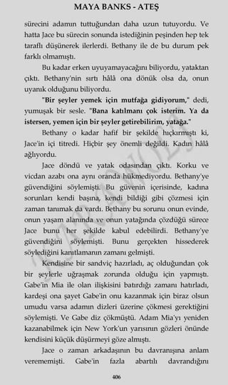 MAYA BANKS - ATEŞ
sürecini adamın tuttuğundan daha uzun tutuyordu. Ve
hatta Jace bu sürecin sonunda istediğinin peşinden hep tek
taraflı düşünerek ilerlerdi. Bethany ile de bu durum pek
farklı olmamıştı.
Bu kadar erken uyuyamayacağım biliyordu, yataktan
çıktı. Bethany'nin sırtı hâlâ ona dönük olsa da, onun
uyanık olduğunu biliyordu.
"Bir şeyler yemek için mutfağa gidiyorum," dedi,
yumuşak bir sesle. "Bana katılmanı çok isterim. Ya da
istersen, yemen için bir şeyler getirebilirim, yatağa."
Bethany o kadar hafif bir şekilde hıçkırmıştı ki,
Jace'in içi titredi. Hiçbir şey önemli değildi. Kadın hâlâ
ağlıyordu.
Jace döndü ve yatak odasından çıktı. Korku ve
vicdan azabı ona aynı oranda hükmediyordu. Bethany'ye
güvendiğini söylemişti. Bu güvenin içerisinde, kadına
sorunları kendi başına, kendi bildiği gibi çözmesi için
zaman tanımak da vardı. Bethany bu sorunu onun evinde,
onun yaşam alanında ve onun yatağında çözdüğü sürece
Jace bunu her şekilde kabul edebilirdi. Bethany'ye
güvendiğini söylemişti. Bunu gerçekten hissederek
söylediğini kanıtlamanın zamanı gelmişti.
Kendisine bir sandviç hazırladı, aç olduğundan çok
bir şeylerle uğraşmak zorunda olduğu için yapmıştı.
Gabe'in Mia ile olan ilişkisini batırdığı zamanı hatırladı,
kardeşi ona şayet Gabe'in onu kazanmak için biraz olsun
umudu varsa adamın dizleri üzerine çökmesi gerektiğini
söylemişti. Ve Gabe diz çökmüştü. Adam Mia'yı yeniden
kazanabilmek için New York'un yarısının gözleri önünde
kendisini küçük düşürmeyi göze almıştı.
Jace o zaman arkadaşının bu davranışına anlam
verememişti. Gabe'in fazla abartılı davrandığını
406
 