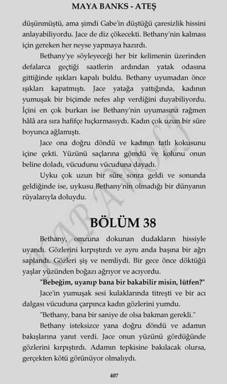 MAYA BANKS - ATEŞ
düşünmüştü, ama şimdi Gabe'in düştüğü çaresizlik hissini
anlayabiliyordu. Jace de diz çökecekti. Bethany'nin kalması
için gereken her neyse yapmaya hazırdı.
Bethany'ye söyleyeceği her bir kelimenin üzerinden
defalarca geçtiği saatlerin ardından yatak odasına
gittiğinde ışıkları kapalı buldu. Bethany uyumadan önce
ışıkları kapatmıştı. Jace yatağa yattığında, kadının
yumuşak bir biçimde nefes alıp verdiğini duyabiliyordu.
İçini en çok burkan ise Bethany'nin uyumasına rağmen
hâlâ ara sıra hafifçe hıçkırmasıydı. Kadın çok uzun bir süre
boyunca ağlamıştı.
Jace ona doğru döndü ve kadının tatlı kokusunu
içine çekti. Yüzünü saçlarına gömdü ve kolunu onun
beline doladı, vücudunu vücuduna dayadı.
Uyku çok uzun bir süre sonra geldi ve sonunda
geldiğinde ise, uykusu Bethany'nin olmadığı bir dünyanın
rüyalarıyla doluydu.
BÖLÜM 38
Bethany, omzuna dokunan dudakların hissiyle
uyandı. Gözlerini kırpıştırdı ve aynı anda başına bir ağrı
saplandı. Gözleri şiş ve nemliydi. Bir gece önce döktüğü
yaşlar yüzünden boğazı ağrıyor ve acıyordu.
"Bebeğim, uyanıp bana bir bakabilir misin, lütfen?"
Jace'in yumuşak sesi kulaklarında titreşti ve bir acı
dalgası vücuduna çarpınca kadın gözlerini yumdu.
"Bethany, bana bir saniye de olsa bakman gerekli."
Bethany isteksizce yana doğru döndü ve adamın
bakışlarına yanıt verdi. Jace onun yüzünü gördüğünde
gözlerini kırpıştırdı. Adamın tepkisine bakılacak olursa,
gerçekten kötü görünüyor olmalıydı.
407
 