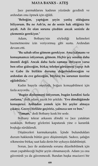 MAYA BANKS - ATEŞ
Jace parmaklarım kadının yüzünde gezdirdi ve
ardından onu öpmek için eğildi.
"Bebeğim, yaptığım şeyin yanlış olduğunu
biliyorum. Bu ne Ash'in, ne de senin hak ettiğiniz bir
şeydi. Ash ile olan sorunu çözdüm ancak seninle de
çözmemiz gerekiyor."
Adam, Bethany'nin söylediği kelimeleri
hazmetmesine izin veriyormuş gibi sustu. Ardından
devam etti.
"Bu sabah ofise gitmem gerekiyor. Ama kalmamı ve
konuşmamızı istiyorsan, gitmem. Hiçbir şey senden daha
önemli değil. Ancak daha fazla zamana ihtiyacın varsa
ben ofise gideceğim, birkaç telefon görüşmesi yapıp Ash
ve Gabe ile birlikte durumu değerlendireceğim ve
ardından da eve geleceğim, böylece bu sorunun üzerine
eğilebiliriz."
Kadın başıyla onayladı, boğazı konuşabilmesi için
fazla acıyordu.
"Bugün dinlenmeni istiyorum, bugün kendini fazla
zorlama," dedi adam, nazik bir şekilde. "Eve döndüğümde
konuşuruz. Ardından yemek için bir şeyler almaya
çıkarız. Geceyi birlikte geçiririz, yalnızca sen ve ben."
"Tamam," dedi Bethany kısık bir sesle.
Bethany tekrar arkasım döndü ve Jace yataktan
uzaklaştı. Bethany gözlerini kapatarak yine o karanlık
boşluğa sürüklendi.
Düşünceleri karmakarışıktı. İçinde bulundukları
durum hakkında bütün gece düşünmüştü. Sadece, şafağın
sökmesine birkaç saat kala derin bir uykuya dalabilmişti.
Sorun, Jace ile aralarında sorunu düzeltebilmek için
onun yapabileceği hiçbir şeyin olmamasıydı. Adam ya ona
güvenirdi ya da güvenmezdi. Bundan başka mucizevi bir
408
 