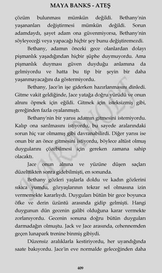 MAYA BANKS - ATEŞ
çözüm bulunması mümkün değildi. Bethany'nin
yaşananları değiştirmesi mümkün değildi. Sorun
adamdaydı, şayet adam ona güvenmiyorsa, Bethany'nin
söyleyeceği veya yapacağı hiçbir şey bunu değiştiremezdi.
Bethany, adamın önceki gece olanlardan dolayı
pişmanlık yaşadığından hiçbir şüphe duymuyordu. Ama
pişmanlık duyması güven duyduğu anlamına da
gelmiyordu ve hatta bu tip bir şeyin bir daha
yaşanmayacağını da göstermiyordu.
Bethany, Jace'in işe giderken hazırlanmasını dinledi.
Gitme vakit geldiğinde, Jace yatağa doğru yürüdü ve onun
alnını öpmek için eğildi. Gitmek için isteksizmiş gibi,
gereğinden fazla oyalanmıştı.
Bethany'nin bir yarısı adamın gitmesini istemiyordu.
Kalıp ona sarılmasını istiyordu, bu sayede aralarındaki
sorun hiç var olmamış gibi davranabilirdi. Diğer yarısı ise
onun bir an önce gitmesini istiyordu, böylece altüst olmuş
duygularını çözebilmesi için gereken zamana sahip
olacaktı.
Jace onun alnına ve yüzüne düşen saçları
düzelttikten sonra gidebilmişti, en sonunda.
Bethany gözleri yaşlarla doldu ve kadın gözlerini
sıkıca yumdu, gözyaşlarının tekrar sel olmasına izin
vermemekte kararlıydı. Duyguları bütün bir gece boyunca
öfke ve derin üzüntü arasında gidip gelmişti. Hangi
duygunun dün gecenin galibi olduğuna karar vermekte
zorlanıyordu. Gecenin sonuna doğru bütün duyguları
darmadağın olmuştu. Jack ve Jace arasında, cehennemden
geçen lunapark trenine binmiş gibiydi.
Düzensiz aralıklarla kestiriyordu, her uyandığında
saate bakıyordu. Jace'in eve normalde geleceğinden daha
409
 