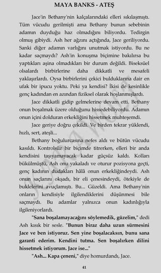 MAYA BANKS - ATEŞ
Jace'in Bethany'nin kalçalarındaki elleri sıkılaşmıştı.
Tüm vücudu gerilmişti ama Bethany bunun sebebinin
adamm duyduğu haz olmadığını biliyordu. Tedirgin
olmuş gibiydi. Ash her ağzını açtığında, Jace geriliyordu.
Sanki diğer adamm varlığını unutmak istiyordu. Bu ne
kadar saçmaydı? Ash'in konuşma biçimine bakılırsa bu
yaptıkları aşina olmadıkları bir durum değildi. Biseksüel
olsalardı birbirlerine daha dikkatli ve mesafeli
yaklaşırlardı. Oysa birbirlerini çekici bulduklarına dair en
ufak bir ipucu yoktu. Peki ya kendisi? İkisi de kesinlikle
genç kadından en azından fiziksel olarak hoşlanmışlardı.
Jace dikkatli gidip gelmelerine devam etti. Bethany
onun boşalmak üzere olduğunu hissedebiliyordu. Adamm
onun içini dolduran erkekliğini hissetmek muhteşemdi.
Jace geriye doğru çekildi. Ve birden tekrar yüklendi,
hızlı, sert, ateşli...
Bethany boğulurcasma nefes aldı ve bütün vücudu
kasıldı. Kontrolsüz bir biçimde titrerken, elleri bir anda
kendisini taşıyamayacak kadar güçsüz kaldı. Kolları
bükülmüştü, Ash onu yakaladı ve oturur pozisyona geçti,
genç kadının dudakları hâlâ onun erkekliğindeydi. Ash
onun saçlarını okşadı, bir eli çenesindeydi, ötekiyle de
buklelerini avuçlamıştı. Bu... Güzeldi. Ama Bethany'nin
onların kendisiyle ilgilendiklerini düşünmesi bile
saçmaydı. Bu adamlar yalnızca onun kadınlığıyla
ilgileniyorlardı.
"Sana boşalamayacağını söylemedik, güzelim," dedi
Ash kısık bir sesle. "Bunun biraz daha uzun sürmesini
Jace ve ben istiyoruz. Sen yine boşalacaksın, bunu sana
garanti ederim. Kendini tutma. Sen boşalırken dilini
hissetmek istiyorum. Jace ise..."
"Ash... Kapa çeneni," diye homurdandı, Jace.
41
 