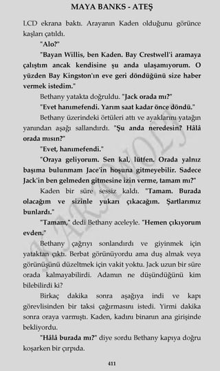 MAYA BANKS - ATEŞ
LCD ekrana baktı. Arayanın Kaden olduğunu görünce
kaşları çatıldı.
"Alo?"
"Bayan Willis, ben Kaden. Bay Crestwell'i aramaya
çalıştım ancak kendisine şu anda ulaşamıyorum. O
yüzden Bay Kingston'ın eve geri döndüğünü size haber
vermek istedim."
Bethany yatakta doğruldu. "Jack orada mı?"
"Evet hanımefendi. Yarım saat kadar önce döndü."
Bethany üzerindeki örtüleri attı ve ayaklarını yatağın
yanından aşağı sallandırdı. "Şu anda neredesin? Hâlâ
orada mısın?"
"Evet, hanımefendi."
"Oraya geliyorum. Sen kal, lütfen. Orada yalnız
başıma bulunmam Jace'in hoşuna gitmeyebilir. Sadece
Jack'in ben gelmeden gitmesine izin verme, tamam mı?"
Kaden bir süre sessiz kaldı. "Tamam. Burada
olacağım ve sizinle yukarı çıkacağım. Şartlarımız
bunlardı."
"Tamam," dedi Bethany aceleyle. "Hemen çıkıyorum
evden."
Bethany çağrıyı sonlandırdı ve giyinmek için
yataktan çıktı. Berbat görünüyordu ama duş almak veya
görünüşünü düzeltmek için vakit yoktu. Jack uzun bir süre
orada kalmayabilirdi. Adamın ne düşündüğünü kim
bilebilirdi ki?
Birkaç dakika sonra aşağıya indi ve kapı
görevlisinden bir taksi çağırmasını istedi. Yirmi dakika
sonra oraya varmıştı. Kaden, kadını binanın ana girişinde
bekliyordu.
"Hâlâ burada mı?" diye sordu Bethany kapıya doğru
koşarken bir çırpıda.
411
 
