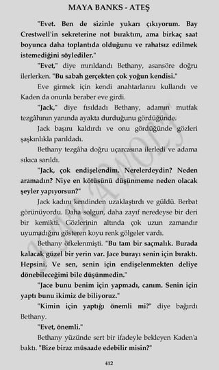 MAYA BANKS - ATEŞ
"Evet. Ben de sizinle yukarı çıkıyorum. Bay
Crestwell'in sekreterine not bıraktım, ama birkaç saat
boyunca daha toplantıda olduğunu ve rahatsız edilmek
istemediğini söylediler."
"Evet," diye mırıldandı Bethany, asansöre doğru
ilerlerken. "Bu sabah gerçekten çok yoğun kendisi."
Eve girmek için kendi anahtarlarını kullandı ve
Kaden da onunla beraber eve girdi.
"Jack," diye fısıldadı Bethany, adamın mutfak
tezgâhının yanında ayakta durduğunu gördüğünde.
Jack başını kaldırdı ve onu gördüğünde gözleri
şaşkınlıkla parıldadı.
Bethany tezgâha doğru uçarcasına ilerledi ve adama
sıkıca sarıldı.
"Jack, çok endişelendim. Nerelerdeydin? Neden
aramadın? Niye en kötüsünü düşünmeme neden olacak
şeyler yapıyorsun?"
Jack kadını kendinden uzaklaştırdı ve güldü. Berbat
görünüyordu. Daha solgun, daha zayıf neredeyse bir deri
bir kemikti. Gözlerinin altında çok uzun zamandır
uyumadığını gösteren koyu renk gölgeler vardı.
Bethany öfkelenmişti. "Bu tam bir saçmalık. Burada
kalacak güzel bir yerin var. Jace burayı senin için bıraktı.
Hepsini. Ve sen, senin için endişelenmekten deliye
dönebileceğimi bile düşünmedin."
"Jace bunu benim için yapmadı, canım. Senin için
yaptı bunu ikimiz de biliyoruz."
"Kimin için yaptığı önemli mi?" diye bağırdı
Bethany.
"Evet, önemli."
Bethany yüzünde sert bir ifadeyle bekleyen Kaden'a
baktı. "Bize biraz müsaade edebilir misin?"
412
 