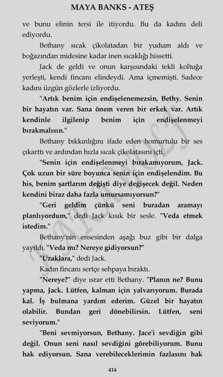 MAYA BANKS - ATEŞ
ve bunu elinin tersi ile itiyordu. Bu da kadını deli
ediyordu.
Bethany sıcak çikolatadan bir yudum aldı ve
boğazından midesine kadar inen sıcaklığı hissetti.
Jack de geldi ve onun karşısındaki tekli koltuğa
yerleşti, kendi fincanı elindeydi. Ama içmemişti. Sadece
kadını üzgün gözlerle izliyordu.
"Artık benim için endişelenemezsin, Bethy. Senin
bir hayatın var. Sana önem veren bir erkek var. Artık
kendinle ilgilenip benim için endişelenmeyi
bırakmalısın."
Bethany bıkkınlığını ifade eden homurtulu bir ses
çıkarttı ve ardından hızla sıcak çikolatasını içti.
"Senin için endişelenmeyi bırakamıyorum, Jack.
Çok uzun bir süre boyunca senin için endişelendim. Bu
his, benim şartlarım değişti diye değişecek değil. Neden
kendini biraz daha fazla umursamıyorsun?"
"Geri geldim çünkü seni buradan aramayı
planlıyordum," dedi Jack kısık bir sesle. "Veda etmek
istedim."
Bethany'nin ensesinden aşağı buz gibi bir dalga
yayıldı. "Veda mı? Nereye gidiyorsun?"
"Uzaklara," dedi Jack.
Kadın fincanı sertçe sehpaya bıraktı.
"Nereye?" diye ısrar etti Bethany. "Planın ne? Bunu
yapma, Jack. Lütfen, kalman için yalvarıyorum. Burada
kal. İş bulmana yardım ederim. Güzel bir hayatın
olabilir. Bundan geri dönebilirsin. Lütfen, seni
seviyorum."
"Beni sevmiyorsun, Bethany. Jace'i sevdiğin gibi
değil. Onun seni nasıl sevdiğini görebiliyorum. Bunu
hak ediyorsun. Sana verebileceklerimin fazlasını hak
414
 