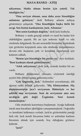 MAYA BANKS - ATEŞ
ediyorsun. Mutlu olman benim için yeterli. Tek
istediğim bu."
"Onu seviyor olmam, sana daha azını hissettiğim
anlamına gelmiyor," dedi Bethany adama anlayış
göstermeye çalışarak. "Ona hissettiğim başka türlü bir
sevgi. Sen benim kardeşimsin, Jack. Ailemsin."
"Ben senin kardeşin değilim," dedi Jack fısıltıyla.
Bethany o anda gerçeği anladı ve nasıl bu kadar kör
olabildiğine şaşırdı. Bir an için nefessiz kaldı ve oda
etrafında dalgalandı. Bu ani sersemlik hissinden kurtulmak
için gözlerini kırpıştırdı ama oda etrafında dalgalanmaya
devam etti. Kaşlarını çattı ve kendisini toparlamak için
kafasını salladı.
"Benim için hissettiğin bir şeyler var," diye fısıldadı.
"Beni kardeşin olarak görmüyorsun."
"Artık anlıyorsun," dedi Jack, sesinde keskin bir acı
vardı.
Bethany düşünemez olmuştu; söylemek istediği
şeyleri bile dilinin ucuna getiremiyordu."
"Çok üzgünüm, Jack." Kelimeleri yuvarlamıştı, dili
ağzına sanki büyük geliyordu. "Hiç bilmiyordum. Hiç
düşünmemiştim Jace'i seviyorum. Bütünüyle ve her
şekilde onu seviyorum. Seni de seviyorum ama onu
sevdiğim gibi değil. Üzgünüm. Seni üzmek
istememiştim."
Oda etrafında kararmaya başlamıştı. Ayağa kalkmak
istedi ama bacakları işbirliğine yanaşmamışlardı. Doğruldu
ve kendisini kalkmaya zorladı. Jack'in gözlerindeki paniği
fark etti. Jack kendi fincanına baktı ve ardından kadının
fincanını almak için uzandı, boş olduğunu görünce
küfretti.
"Jack?"
415
 