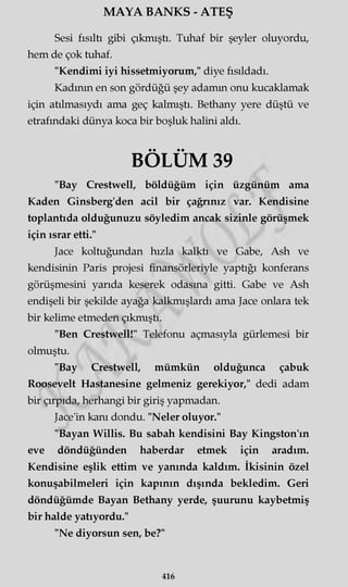 MAYA BANKS - ATEŞ
Sesi fısıltı gibi çıkmıştı. Tuhaf bir şeyler oluyordu,
hem de çok tuhaf.
"Kendimi iyi hissetmiyorum," diye fısıldadı.
Kadının en son gördüğü şey adamm onu kucaklamak
için atılmasıydı ama geç kalmıştı. Bethany yere düştü ve
etrafındaki dünya koca bir boşluk halini aldı.
BÖLÜM 39
"Bay Crestwell, böldüğüm için üzgünüm ama
Kaden Ginsberg'den acil bir çağrınız var. Kendisine
toplantıda olduğunuzu söyledim ancak sizinle görüşmek
için ısrar etti."
Jace koltuğundan hızla kalktı ve Gabe, Ash ve
kendisinin Paris projesi finansörleriyle yaptığı konferans
görüşmesini yarıda keserek odasına gitti. Gabe ve Ash
endişeli bir şekilde ayağa kalkmışlardı ama Jace onlara tek
bir kelime etmeden çıkmıştı.
"Ben Crestwell!" Telefonu açmasıyla gürlemesi bir
olmuştu.
"Bay Crestwell, mümkün olduğunca çabuk
Roosevelt Hastanesine gelmeniz gerekiyor," dedi adam
bir çırpıda, herhangi bir giriş yapmadan.
Jace'in kanı dondu. "Neler oluyor."
"Bayan Willis. Bu sabah kendisini Bay Kingston'ın
eve döndüğünden haberdar etmek için aradım.
Kendisine eşlik ettim ve yanında kaldım. İkisinin özel
konuşabilmeleri için kapının dışında bekledim. Geri
döndüğümde Bayan Bethany yerde, şuurunu kaybetmiş
bir halde yatıyordu."
"Ne diyorsun sen, be?"
416
 
