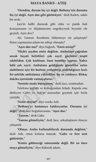 MAYA BANKS - ATEŞ
"Efendim, durum hiç iyi değil. Bethany'nin durumu
hiç iyi değil. Aşırı doz gibi görünüyor." dedi Kaden, sakin
bir sesle.
Jace'in kalbi duracak gibi oldu ve panik hali
konuşmasını ve düşünmesini engelleyerek beynini ele
geçirdi. Aşırı doz?
Ah, Tanrım. Kendisini öldürmeye mi çalışmıştı?
Bunu yapmasına adam mı sebep olmuştu?
"Aşırı doz mu?" diye bağırdı. "Emin misin?"
"Hiçbir şeyden emin değilim. Ambulans çağırdım
ancak hayati belirtileri çok zayıf, güçlükle tespit
edebildim. Çok korktum. Suni teneffüs yaptım. Nabız
hâlâ çok zayıf. Ambulans geldiğinde görevliler nefes
alabilmesi için bir hortum yerleştirip, olabildiğince hızlı
bir şekilde ambulansa yüklediler. Şu an yoldayız. Birkaç
dakika içerisinde varmış oluruz."
"Seninle orada buluşurum," dedi Jace, uzatmadan.
Telefonu kapattı ve koltuğundan fırladı. Kapıda onu
dinleyen Gabe ve Ash'in arasından geçmek için hızla
yürüdü.
"Neler oluyor?" diye sordu Ash.
"Bethany'yi hastaneye kaldırıyorlar. Durumu iyi
değil," dedi Jace boğulurcasma. "Aşın doz."
"Tannm," dedi Gabe.
"Yanına gitmeliyim," dedi Jace, arkadaşlarını itmeye
çalışarak.
"Olmaz. Araba kullanabilecek durumda değilsin,"
dedi Ash, onun kolunu tutarak. "Gabe ve ben seni
götürürüz."
"Kimin götüreceği umurumda değil. Bir an önce
oraya gitmeliyim," diye kükredi adam.
417
 