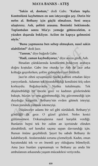 MAYA BANKS - ATEŞ
"Sakin ol, dostum," dedi Gabe. "Kafanı topla.
Kontrolünü kaybetmen en son isteyeceğin şey. Derin bir
nefes al. Bethany için güçlü olmalısın. Seni oraya
ulaştırırız. Ash, şoförü arasana. Benimki beklemede.
Toplantıdan sonra Mia'yı yemeğe götürecektim, o
yüzden dışarıda bekliyor. Acilen ön kapıya gelmesini
söyle."
"Bunu yapmasına ben sebep olmuşken, nasıl sakin
olabilirim?" dedi Jace.
"Tanrım," diye bağırdı Gabe.
"Hadi, zaman kaybediyoruz," diye araya girdi, Ash.
Binadan çıktıklarında kendilerini bekleyen arabaya
doğru koştular. Gabe öne oturdu ve Ash ile Jace arka
koltuğa geçerlerken, şoföre gidecekleri yeri bildirdi.
Jace'in zihni uyuşmuştu. Sanki kalbini ortadan ikiye
yarıyorlardı. Adamın tek hissedebildiği kendisini felç eden
korkuydu. Boğuluyordu. Nutku tutulmuştu. Tek
düşünebildiği bir önceki gece ve kadının gözlerindeki
bakıştı, hüzün ve ona güvenmediği, hiç güvenmediği için
duyduğu kırgınlık. Bethany'nin evden gitmek isteyişi.
Onun yanında yatmak istemeyişi.
Düşünceler adamı bir sel gibi sürükledi. Bethany'yi
gördüğü ilk gece. O güzel gözleri. Nefes kesici
gülümsemesi. Dokunuşlarına nasıl karşılık verdiği.
Bunların hepsi tek bir zalim an içerisinde elinden
alınabilirdi, sırf kendisi saçma sapan davrandığı için.
Bunun önüne geçebilirdi. Şayet bu sabah Bethany ile
kalabilseydi. Aralarındaki sorunu çözmeliydi. Kadın, onun
hayatındaki tek ve en önemli şey olduğunu bilmeliydi.
Ama Jace bunları yapmamıştı ve Bethany şu anda bir
ambulansın arkasında yaşam mücadelesi veriyordu.
418
 