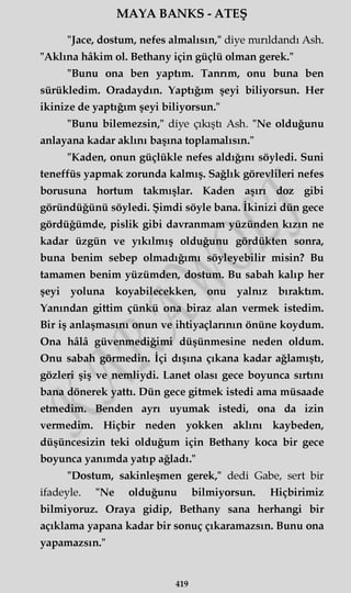 MAYA BANKS - ATEŞ
"Jace, dostum, nefes almalısın," diye mırıldandı Ash.
"Aklına hâkim ol. Bethany için güçlü olman gerek."
"Bunu ona ben yaptım. Tanrım, onu buna ben
sürükledim. Oradaydın. Yaptığım şeyi biliyorsun. Her
ikinize de yaptığım şeyi biliyorsun."
"Bunu bilemezsin," diye çıkıştı Ash. "Ne olduğunu
anlayana kadar aklını başına toplamalısın."
"Kaden, onun güçlükle nefes aldığını söyledi. Suni
teneffüs yapmak zorunda kalmış. Sağlık görevlileri nefes
borusuna hortum takmışlar. Kaden aşırı doz gibi
göründüğünü söyledi. Şimdi söyle bana. İkinizi dün gece
gördüğümde, pislik gibi davranmam yüzünden kızın ne
kadar üzgün ve yıkılmış olduğunu gördükten sonra,
buna benim sebep olmadığımı söyleyebilir misin? Bu
tamamen benim yüzümden, dostum. Bu sabah kalıp her
şeyi yoluna koyabilecekken, onu yalnız bıraktım.
Yanından gittim çünkü ona biraz alan vermek istedim.
Bir iş anlaşmasını onun ve ihtiyaçlarının önüne koydum.
Ona hâlâ güvenmediğimi düşünmesine neden oldum.
Onu sabah görmedin. İçi dışına çıkana kadar ağlamıştı,
gözleri şiş ve nemliydi. Lanet olası gece boyunca sırtını
bana dönerek yattı. Dün gece gitmek istedi ama müsaade
etmedim. Benden ayrı uyumak istedi, ona da izin
vermedim. Hiçbir neden yokken aklını kaybeden,
düşüncesizin teki olduğum için Bethany koca bir gece
boyunca yanımda yatıp ağladı."
"Dostum, sakinleşmen gerek," dedi Gabe, sert bir
ifadeyle. "Ne olduğunu bilmiyorsun. Hiçbirimiz
bilmiyoruz. Oraya gidip, Bethany sana herhangi bir
açıklama yapana kadar bir sonuç çıkaramazsın. Bunu ona
yapamazsın."
419
 