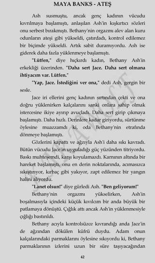 MAYA BANKS - ATEŞ
Ash susmuştu, ancak genç kadının vücudu
kıvrılmaya başlamıştı, anlaşılan Ash'in kışkırtıcı sözleri
onu serbest bırakmıştı. Bethany'nin orgazmı alev alan kuru
odunların ateşi gibi yükseldi, çatırdadı, kontrol edilemez
bir biçimde yükseldi. Artık sabit duramıyordu. Ash ise
giderek daha fazla yüklenmeye başlamıştı.
"Lütfen," diye hıçkırdı kadm, Bethany Ash'in
erkekliği üzerinden. "Daha sert Jace. Daha sert olmana
ihtiyacım var. Lütfen."
"Yap, Jace. İstediğini ver ona," dedi Ash, gergin bir
sesle.
Jace iri ellerini genç kadının sırtından çekti ve ona
doğru yüklenirken kalçalarını sanki onlara sahip olmak
istercesine ikiye ayırıp avuçladı. Daha sert girip çıkmaya
başlamıştı. Daha hızlı. Derinlere kadar giriyordu, sürtünme
öylesine muazzamdı ki, oda Bethany'nin etrafında
dönmeye başlamıştı.
Gözlerini kapattı ve ağzıyla Ash'i daha sıkı kavradı.
Bütün vücudu Jace'in uyguladığı güç yüzünden titriyordu.
Baskı muhteşemdi, karşı koyulamazdı. Karnının altında bir
hareket başlamıştı, onu en derin noktalarında, acımasızca
sıkıştırıyor, kırbaç gibi yakıyor, zapt edilemez bir yangm
halini alıyordu.
"Lanet olsun!" diye gürledi Ash. "Ben geliyorum!"
Bethany'nin orgazmı yükselirken, Ash'in
boşalmasıyla içindeki küçük kıvılcım bir anda büyük bir
patlamaya dönüştü. Çığlık attı ancak Ash'in yüklenmesiyle
çığlığı bastırıldı.
Bethany acıyla kontrolsüzce kıvrandığı anda Jace'in
de ağzından dökülen küfrü duydu. Adam onun
kalçalarındaki parmaklarını öylesine sıkıyordu ki, Bethany
parmaklarının izlerini uzun bir süre taşıyacağmdan
42
 