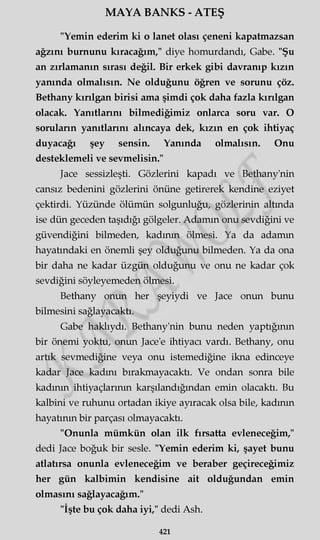 MAYA BANKS - ATEŞ
"Yemin ederim ki o lanet olası çeneni kapatmazsan
ağzını burnunu kıracağım," diye homurdandı, Gabe. "Şu
an zırlamanın sırası değil. Bir erkek gibi davranıp kızın
yanında olmalısın. Ne olduğunu öğren ve sorunu çöz.
Bethany kırılgan birisi ama şimdi çok daha fazla kırılgan
olacak. Yanıtlarını bilmediğimiz onlarca soru var. O
soruların yanıtlarını alıncaya dek, kızın en çok ihtiyaç
duyacağı şey sensin. Yanında olmalısın. Onu
desteklemeli ve sevmelisin."
Jace sessizleşti. Gözlerini kapadı ve Bethany'nin
cansız bedenini gözlerini önüne getirerek kendine eziyet
çektirdi. Yüzünde ölümün solgunluğu, gözlerinin altında
ise dün geceden taşıdığı gölgeler. Adamın onu sevdiğini ve
güvendiğini bilmeden, kadının ölmesi. Ya da adamın
hayatındaki en önemli şey olduğunu bilmeden. Ya da ona
bir daha ne kadar üzgün olduğunu ve onu ne kadar çok
sevdiğini söyleyemeden ölmesi.
Bethany onun her şeyiydi ve Jace onun bunu
bilmesini sağlayacaktı.
Gabe haklıydı. Bethany'nin bunu neden yaptığının
bir önemi yoktu, onun Jace'e ihtiyacı vardı. Bethany, onu
artık sevmediğine veya onu istemediğine ikna edinceye
kadar Jace kadını bırakmayacaktı. Ve ondan sonra bile
kadının ihtiyaçlarının karşılandığından emin olacaktı. Bu
kalbini ve ruhunu ortadan ikiye ayıracak olsa bile, kadının
hayatının bir parçası olmayacaktı.
"Onunla mümkün olan ilk fırsatta evleneceğim,"
dedi Jace boğuk bir sesle. "Yemin ederim ki, şayet bunu
atlatırsa onunla evleneceğim ve beraber geçireceğimiz
her gün kalbimin kendisine ait olduğundan emin
olmasını sağlayacağım."
"İşte bu çok daha iyi," dedi Ash.
421
 