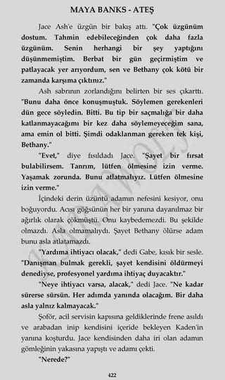 MAYA BANKS - ATEŞ
Jace Ash'e üzgün bir bakış attı. "Çok üzgünüm
dostum. Tahmin edebileceğinden çok daha fazla
üzgünüm. Senin herhangi bir şey yaptığını
düşünmemiştim. Berbat bir gün geçirmiştim ve
patlayacak yer arıyordum, sen ve Bethany çok kötü bir
zamanda karşıma çıktınız."
Ash sabrının zorlandığını belirten bir ses çıkarttı.
"Bunu daha önce konuşmuştuk. Söylemen gerekenleri
dün gece söyledin. Bitti. Bu tip bir saçmalığa bir daha
katlanmayacağımı bir kez daha söylemeyeceğim sana,
ama emin ol bitti. Şimdi odaklanman gereken tek kişi,
Bethany."
"Evet," diye fısıldadı Jace. "Şayet bir fırsat
bulabilirsem. Tanrım, lütfen ölmesine izin verme.
Yaşamak zorunda. Bunu atlatmalıyız. Lütfen ölmesine
izin verme."
İçindeki derin üzüntü adamın nefesini kesiyor, onu
boğuyordu. Acısı göğsünün her bir yanma dayanılmaz bir
ağırlık olarak çökmüştü. Onu kaybedemezdi. Bu şekilde
olmazdı. Asla olmamalıydı. Şayet Bethany ölürse adam
bunu asla atlatamazdı.
"Yardıma ihtiyacı olacak," dedi Gabe, kısık bir sesle.
"Danışman bulmak gerekli, şayet kendisini öldürmeyi
denediyse, profesyonel yardıma ihtiyaç duyacaktır."
"Neye ihtiyacı varsa, alacak," dedi Jace. "Ne kadar
sürerse sürsün. Her adımda yanında olacağım. Bir daha
asla yalnız kalmayacak."
Şoför, acil servisin kapısına geldiklerinde frene asıldı
ve arabadan inip kendisini içeride bekleyen Kaden'in
yanma koşturdu. Jace kendisinden daha iri olan adamm
gömleğinin yakasına yapıştı ve adamı çekti.
"Nerede?"
422
 