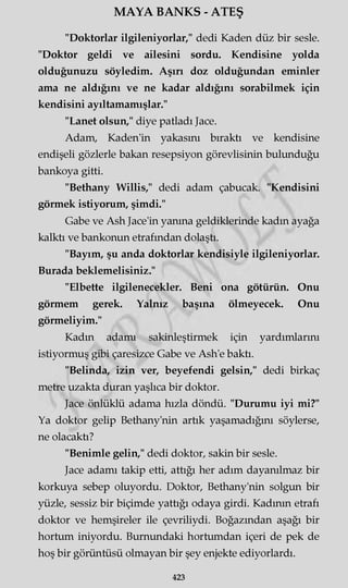 MAYA BANKS - ATEŞ
"Doktorlar ilgileniyorlar," dedi Kaden düz bir sesle.
"Doktor geldi ve ailesini sordu. Kendisine yolda
olduğunuzu söyledim. Aşırı doz olduğundan eminler
ama ne aldığını ve ne kadar aldığını sorabilmek için
kendisini ayıltamamışlar."
"Lanet olsun," diye patladı Jace.
Adam, Kaden'in yakasını bıraktı ve kendisine
endişeli gözlerle bakan resepsiyon görevlisinin bulunduğu
bankoya gitti.
"Bethany Willis," dedi adam çabucak. "Kendisini
görmek istiyorum, şimdi."
Gabe ve Ash Jace'in yanma geldiklerinde kadın ayağa
kalktı ve bankonun etrafından dolaştı.
"Bayım, şu anda doktorlar kendisiyle ilgileniyorlar.
Burada beklemelisiniz."
"Elbette ilgilenecekler. Beni ona götürün. Onu
görmem gerek. Yalnız başına ölmeyecek. Onu
görmeliyim."
Kadın adamı sakinleştirmek için yardımlarını
istiyormuş gibi çaresizce Gabe ve Ash'e baktı.
"Belinda, izin ver, beyefendi gelsin," dedi birkaç
metre uzakta duran yaşlıca bir doktor.
Jace önlüklü adama hızla döndü. "Durumu iyi mi?"
Ya doktor gelip Bethany'nin artık yaşamadığını söylerse,
ne olacaktı?
"Benimle gelin," dedi doktor, sakin bir sesle.
Jace adamı takip etti, attığı her adım dayanılmaz bir
korkuya sebep oluyordu. Doktor, Bethany'nin solgun bir
yüzle, sessiz bir biçimde yattığı odaya girdi. Kadının etrafı
doktor ve hemşireler ile çevriliydi. Boğazından aşağı bir
hortum iniyordu. Burnundaki hortumdan içeri de pek de
hoş bir görüntüsü olmayan bir şey enjekte ediyorlardı.
423
 