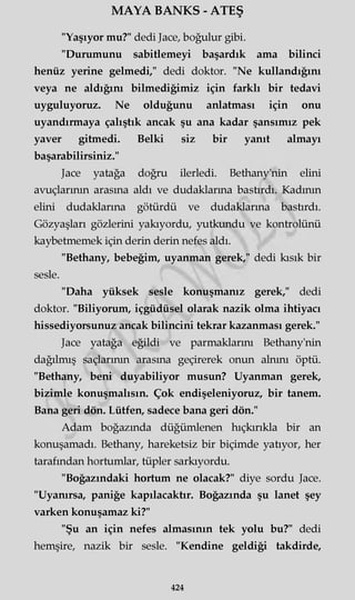 MAYA BANKS - ATEŞ
"Yaşıyor mu?" dedi Jace, boğulur gibi.
"Durumunu sabitlemeyi başardık ama bilinci
henüz yerine gelmedi," dedi doktor. "Ne kullandığını
veya ne aldığını bilmediğimiz için farklı bir tedavi
uyguluyoruz. Ne olduğunu anlatması için onu
uyandırmaya çalıştık ancak şu ana kadar şansımız pek
yaver gitmedi. Belki siz bir yanıt almayı
başarabilirsiniz."
Jace yatağa doğru ilerledi. Bethany'nin elini
avuçlarının arasına aldı ve dudaklarına bastırdı. Kadının
elini dudaklarına götürdü ve dudaklarına bastırdı.
Gözyaşları gözlerini yakıyordu, yutkundu ve kontrolünü
kaybetmemek için derin derin nefes aldı.
"Bethany, bebeğim, uyanman gerek," dedi kısık bir
sesle.
"Daha yüksek sesle konuşmanız gerek," dedi
doktor. "Biliyorum, içgüdüsel olarak nazik olma ihtiyacı
hissediyorsunuz ancak bilincini tekrar kazanması gerek."
Jace yatağa eğildi ve parmaklarım Bethany'nin
dağılmış saçlarımn arasına geçirerek onun alnını öptü.
"Bethany, beni duyabiliyor musun? Uyanman gerek,
bizimle konuşmalısın. Çok endişeleniyoruz, bir tanem.
Bana geri dön. Lütfen, sadece bana geri dön."
Adam boğazında düğümlenen hıçkırıkla bir an
konuşamadı. Bethany, hareketsiz bir biçimde yatıyor, her
tarafından hortumlar, tüpler sarkıyordu.
"Boğazındaki hortum ne olacak?" diye sordu Jace.
"Uyanırsa, paniğe kapılacaktır. Boğazında şu lanet şey
varken konuşamaz ki?"
"Şu an için nefes almasının tek yolu bu?" dedi
hemşire, nazik bir sesle. "Kendine geldiği takdirde,
424
 