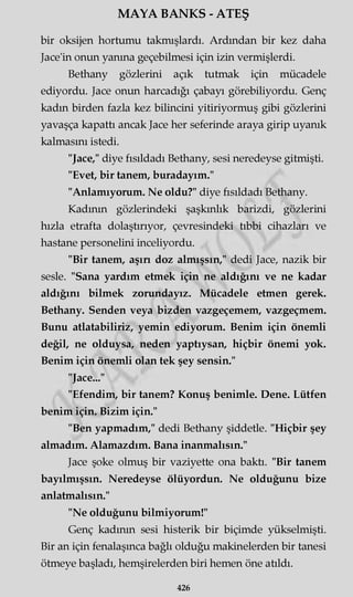 MAYA BANKS - ATEŞ
bir oksijen hortumu takmışlardı. Ardından bir kez daha
Jace'in onun yanma geçebilmesi için izin vermişlerdi.
Bethany gözlerini açık tutmak için mücadele
ediyordu. Jace onun harcadığı çabayı görebiliyordu. Genç
kadın birden fazla kez bilincini yitiriyormuş gibi gözlerini
yavaşça kapattı ancak Jace her seferinde araya girip uyanık
kalmasını istedi.
"Jace," diye fısıldadı Bethany, sesi neredeyse gitmişti.
"Evet, bir tanem, buradayım."
"Anlamıyorum. Ne oldu?" diye fısıldadı Bethany.
Kadının gözlerindeki şaşkınlık barizdi, gözlerini
hızla etrafta dolaştırıyor, çevresindeki tıbbi cihazları ve
hastane personelini inceliyordu.
"Bir tanem, aşın doz almışsın," dedi Jace, nazik bir
sesle. "Sana yardım etmek için ne aldığını ve ne kadar
aldığını bilmek zorundayız. Mücadele etmen gerek.
Bethany. Senden veya bizden vazgeçemem, vazgeçmem.
Bunu atlatabiliriz, yemin ediyorum. Benim için önemli
değil, ne olduysa, neden yaptıysan, hiçbir önemi yok.
Benim için önemli olan tek şey sensin."
"Jace..."
"Efendim, bir tanem? Konuş benimle. Dene. Lütfen
benim için. Bizim için."
"Ben yapmadım," dedi Bethany şiddetle. "Hiçbir şey
almadım. Alamazdım. Bana inanmalısın."
Jace şoke olmuş bir vaziyette ona baktı. "Bir tanem
bayılmışsın. Neredeyse ölüyordun. Ne olduğunu bize
anlatmalısın."
"Ne olduğunu bilmiyorum!"
Genç kadının sesi histerik bir biçimde yükselmişti.
Bir an için fenalaşınca bağlı olduğu makinelerden bir tanesi
ötmeye başladı, hemşirelerden biri hemen öne atıldı.
426
 