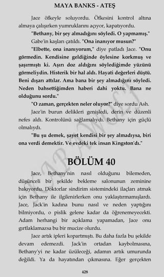 MAYA BANKS - ATEŞ
Jace öfkeyle soluyordu. Öfkesini kontrol altına
almaya çalışırken yumruklarını açıyor, kapatıyordu.
"Bethany, bir şey almadığını söyledi. O yapmamış."
Gabe'in kaşları çatıldı. "Ona inanıyor musun?"
"Elbette, ona inanıyorum," diye patladı Jace. "Onu
görmedin. Kendisine geldiğinde öylesine korkmuş ve
şaşırmıştı ki. Aşın doz aldığını söylediğimde yüzünü
görmeliydin. Histerik bir hal aldı. Hayati değerleri düştü.
Beni dışarı attılar. Ama bana bir şey almadığını söyledi.
Neden bahsettiğimden haberi dahi yoktu. Bana ne
olduğunu sordu."
"O zaman, gerçekten neler oluyor?" diye sordu Ash.
Jace'in burun delikleri genişledi, derin ve düzenli
nefes aldı. Kontrolünü sağlamalıydı. Bethany için güçlü
olmalıydı.
"Bu şu demek, şayet kendisi bir şey almadıysa, biri
ona verdi demektir. Ve evdeki tek insan Kingston'dı."
BÖLÜM 40
Jace, Bethany'nin nasıl olduğunu bilemeden,
düşünceli bir şekilde bekleme salonunun zeminine
bakıyordu. Doktorlar sindirim sistemindeki ilaçları atmak
için Bethany ile ilgilenirlerken onu yaklaştırmamışlardı.
Jace, Jack'in kadına bunu nasıl ve neden yaptığını
bilmiyordu, o pislik gelene kadar da öğrenemeyecekti.
Adam herhangi bir açıklama yapamadan, Jace onu
gırtlaklamazsa bu bir mucize olurdu.
Jace artık ipleri kopartmıştı. Bu daha fazla bu şekilde
devam edemezdi. Jack'in ortadan kaybolmasına,
Bethany'yi ne kadar üzüleceği, adamın artık umurunda
değildi. Ya da hayatından çıkmasına. Eğer gerçekten
428
 