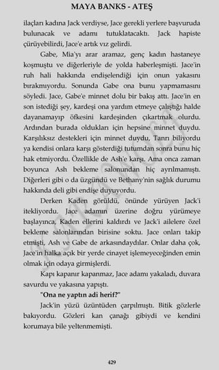 MAYA BANKS - ATEŞ
ilaçları kadına Jack verdiyse, Jace gerekli yerlere başvuruda
bulunacak ve adamı tutuklatacaktı. Jack hapiste
çürüyebilirdi, Jace'e artık vız gelirdi.
Gabe, Mia'yı arar aramaz, genç kadın hastaneye
koşmuştu ve diğerleriyle de yolda haberleşmişti. Jace'in
ruh hali hakkında endişelendiği için onun yakasını
bırakmıyordu. Sonunda Gabe ona bunu yapmamasını
söyledi. Jace, Gabe'e minnet dolu bir bakış attı. Jace'in en
son istediği şey, kardeşi ona yardım etmeye çalıştığı halde
dayanamayıp öfkesini kardeşinden çıkartmak olurdu.
Ardından burada oldukları için hepsine minnet duydu.
Karşılıksız destekleri için minnet duydu, Tanrı biliyordu
ya kendisi onlara karşı gösterdiği tutumdan sonra bunu hiç
hak etmiyordu. Özellikle de Ash'e karşı. Ama onca zaman
boyunca Ash bekleme salonundan hiç ayrılmamıştı.
Diğerleri gibi o da üzgündü ve Bethany'nin sağlık durumu
hakkında deli gibi endişe duyuyordu.
Derken Kaden görüldü, önünde yürüyen Jack'i
itekliyordu. Jace adamın üzerine doğru yürümeye
başlayınca, Kaden ellerini kaldırdı ve Jack'i ailelere özel
bekleme salonlarından birisine soktu. Jace onları takip
etmişti, Ash ve Gabe de arkasmdaydılar. Onlar daha çok,
Jace'in halka açık bir yerde cinayet işlemeyeceğinden emin
olmak için odaya girmişlerdi.
Kapı kapanır kapanmaz, Jace adamı yakaladı, duvara
savurdu ve yakasına yapıştı.
"Ona ne yaptın adi herif?"
Jack'in yüzü üzüntüden çarpılmıştı. Bitik gözlerle
bakıyordu. Gözleri kan çanağı gibiydi ve kendini
korumaya bile yeltenmemişti.
429
 
