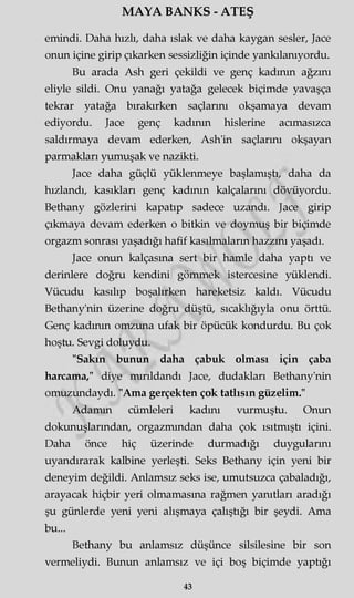 MAYA BANKS - ATEŞ
emindi. Daha hızlı, daha ıslak ve daha kaygan sesler, Jace
onun içine girip çıkarken sessizliğin içinde yankılanıyordu.
Bu arada Ash geri çekildi ve genç kadının ağzını
eliyle sildi. Onu yanağı yatağa gelecek biçimde yavaşça
tekrar yatağa bırakırken saçlarını okşamaya devam
ediyordu. Jace genç kadının hislerine acımasızca
saldırmaya devam ederken, Ash'in saçlarını okşayan
parmakları yumuşak ve nazikti.
Jace daha güçlü yüklenmeye başlamıştı, daha da
hızlandı, kasıkları genç kadının kalçalarını dövüyordu.
Bethany gözlerini kapatıp sadece uzandı. Jace girip
çıkmaya devam ederken o bitkin ve doymuş bir biçimde
orgazm sonrası yaşadığı hafif kasılmaların hazzını yaşadı.
Jace onun kalçasına sert bir hamle daha yaptı ve
derinlere doğru kendini gömmek istercesine yüklendi.
Vücudu kasılıp boşalırken hareketsiz kaldı. Vücudu
Bethany'nin üzerine doğru düştü, sıcaklığıyla onu örttü.
Genç kadının omzuna ufak bir öpücük kondurdu. Bu çok
hoştu. Sevgi doluydu.
"Sakın bunun daha çabuk olması için çaba
harcama," diye mırıldandı Jace, dudakları Bethany'nin
omuzundaydı. "Ama gerçekten çok tatlısın güzelim."
Adamm cümleleri kadını vurmuştu. Onun
dokunuşlarından, orgazmından daha çok ısıtmıştı içini.
Daha önce hiç üzerinde durmadığı duygularını
uyandırarak kalbine yerleşti. Seks Bethany için yeni bir
deneyim değildi. Anlamsız seks ise, umutsuzca çabaladığı,
arayacak hiçbir yeri olmamasına rağmen yanıtları aradığı
şu günlerde yeni yeni alışmaya çalıştığı bir şeydi. Ama
bu...
Bethany bu anlamsız düşünce silsilesine bir son
vermeliydi. Bunun anlamsız ve içi boş biçimde yaptığı
43
 