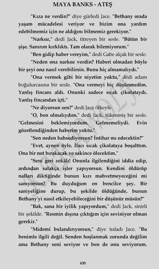 MAYA BANKS - ATEŞ
"Kıza ne verdin?" diye gürledi Jace. "Bethany orada
yaşam mücadelesi veriyor ve bizim ona yardım
edebilmemiz için ne aldığını bilmemiz gerekiyor."
"Narkoz," dedi Jack, titreyen bir sesle. "Bütün bir
şişe. Sanırım kırklıktı. Tam olarak bilemiyorum."
"Ben gidip haber vereyim," dedi Gabe alçak bir sesle.
"Neden ona narkoz verdin? Haberi olmadan böyle
bir şeyi ona nasıl verebilirsin. Bunu hiç almamalıydı."
"Ona vermek gibi bir niyetim yoktu," dedi adam
boğulurcasma bir sesle. "Ona vermeyi hiç düşünmedim.
Yanlış fincanı aldı. Onunki sadece sıcak çikolataydı.
Yanlış fincandan içti."
"Ne diyorsun sen?" dedi Jace öfkeyle.
"O, ben olmalıydım." dedi Jack, tükenmiş bir sesle.
"Gelmesini beklemiyordum. Gelmemeliydi. Evin
gözetlendiğinden haberim yoktu."
"Sen neden bahsediyorsun? İntihar mı edecektin?"
"Evet, aynen öyle. İlacı sıcak çikolataya boşalttım.
Ona bir not bırakacak ve sakince ölecektim."
"Seni geri zekâlı! Onunla ilgilendiğini iddia edip,
ardından salakça işler yapıyorsun. Kendini öldürüp
nalları diktiğinde bunun kızı mahvetmeyeceğini mi
sanıyorsun? Bu duyduğum en bencilce şey. Bir
saniyeliğine durup, bu şekilde öldüğünde, bunun
Bethany'yi nasıl etkileyebileceğini bir düşünür müsün?"
"Bak, sana bir iyilik yapıyordum," dedi Jack, sinirli
bir şekilde. "Resmin dışına çıktığım için seviniyor olman
gerekir."
"Midemi bulandırıyorsun," diye tısladı Jace. "Bu
benimle ilgili değil. Senden hoşlanmak zorunda değilim
ama Bethany seni seviyor ve ben de onu seviyorum.
430
 