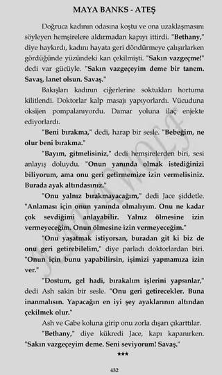 MAYA BANKS - ATEŞ
Doğruca kadının odasına koştu ve ona uzaklaşmasını
söyleyen hemşirelere aldırmadan kapıyı ittirdi. "Bethany,"
diye haykırdı, kadını hayata geri döndürmeye çalışırlarken
gördüğünde yüzündeki kan çekilmişti. "Sakın vazgeçme!"
dedi var gücüyle. "Sakın vazgeçeyim deme bir tanem.
Savaş, lanet olsun. Savaş."
Bakışları kadının ciğerlerine soktukları hortuma
kilitlendi. Doktorlar kalp masajı yapıyorlardı. Vücuduna
oksijen pompalanıyordu. Damar yoluna ilaç enjekte
ediyorlardı.
"Beni bırakma," dedi, harap bir sesle. "Bebeğim, ne
olur beni bırakma."
"Bayım, gitmelisiniz," dedi hemşirelerden biri, sesi
anlayış doluydu. "Onun yanında olmak istediğinizi
biliyorum, ama onu geri getirmemize izin vermelisiniz.
Burada ayak altındasınız."
"Onu yalnız bırakmayacağım," dedi Jace şiddetle.
"Anlaması için onun yanında olmalıyım. Onu ne kadar
çok sevdiğimi anlayabilir. Yalnız ölmesine izin
vermeyeceğim. Onun ölmesine izin vermeyeceğim."
"Onu yaşatmak istiyorsan, buradan git ki biz de
onu geri getirebilelim," diye parladı doktorlardan biri.
"Onun için bunu yapabilirsin, işimizi yapmamıza izin
ver."
"Dostum, gel hadi, bırakalım işlerini yapsınlar,"
dedi Ash sakin bir sesle. "Onu geri getirecekler. Buna
inanmalısın. Yapacağın en iyi şey ayaklarının altından
çekilmek olur."
Ash ve Gabe koluna girip onu zorla dışarı çıkarttılar.
"Bethany," diye kükredi Jace, kapı kapanırken.
"Sakın vazgeçeyim deme. Seni seviyorum! Savaş."
★★★
432
 