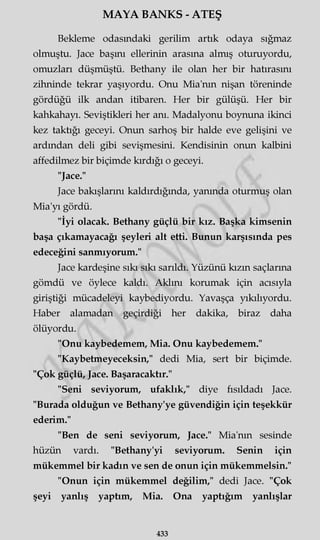 MAYA BANKS - ATEŞ
Bekleme odasındaki gerilim artık odaya sığmaz
olmuştu. Jace başını ellerinin arasına almış oturuyordu,
omuzları düşmüştü. Bethany ile olan her bir hatırasını
zihninde tekrar yaşıyordu. Onu Mia'nm nişan töreninde
gördüğü ilk andan itibaren. Her bir gülüşü. Her bir
kahkahayı. Seviştikleri her anı. Madalyonu boynuna ikinci
kez taktığı geceyi. Onun sarhoş bir halde eve gelişini ve
ardından deli gibi sevişmesini. Kendisinin onun kalbini
affedilmez bir biçimde kırdığı o geceyi.
"Jace."
Jace bakışlarını kaldırdığında, yanında oturmuş olan
Mia'yı gördü.
"İyi olacak. Bethany güçlü bir kız. Başka kimsenin
başa çıkamayacağı şeyleri alt etti. Bunun karşısında pes
edeceğini sanmıyorum."
Jace kardeşine sıkı sıkı sarıldı. Yüzünü kızın saçlarına
gömdü ve öylece kaldı. Aklını korumak için acısıyla
giriştiği mücadeleyi kaybediyordu. Yavaşça yıkılıyordu.
Haber alamadan geçirdiği her dakika, biraz daha
ölüyordu.
"Onu kaybedemem, Mia. Onu kaybedemem."
"Kaybetmeyeceksin," dedi Mia, sert bir biçimde.
"Çok güçlü, Jace. Başaracaktır."
"Seni seviyorum, ufaklık," diye fısıldadı Jace.
"Burada olduğun ve Bethany'ye güvendiğin için teşekkür
ederim."
"Ben de seni seviyorum, Jace." Mia'nm sesinde
hüzün vardı. "Bethany'yi seviyorum. Senin için
mükemmel bir kadın ve sen de onun için mükemmelsin."
"Onun için mükemmel değilim," dedi Jace. "Çok
şeyi yanlış yaptım, Mia. Ona yaptığım yanlışlar
433
 