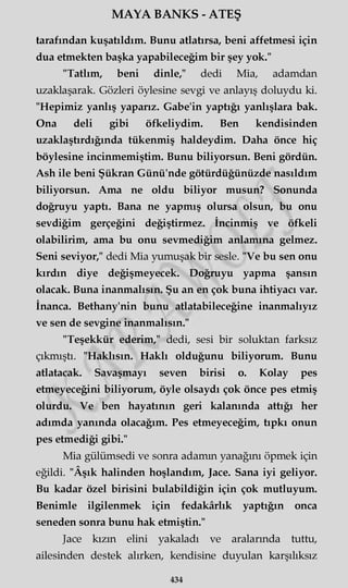 MAYA BANKS - ATEŞ
tarafından kuşatıldım. Bunu atlatırsa, beni affetmesi için
dua etmekten başka yapabileceğim bir şey yok."
"Tatlım, beni dinle," dedi Mia, adamdan
uzaklaşarak. Gözleri öylesine sevgi ve anlayış doluydu ki.
"Hepimiz yanlış yaparız. Gabe'in yaptığı yanlışlara bak.
Ona deli gibi öfkeliydim. Ben kendisinden
uzaklaştırdığında tükenmiş haldeydim. Daha önce hiç
böylesine incinmemiştim. Bunu biliyorsun. Beni gördün.
Ash ile beni Şükran Günü'nde götürdüğünüzde nasıldım
biliyorsun. Ama ne oldu biliyor musun? Sonunda
doğruyu yaptı. Bana ne yapmış olursa olsun, bu onu
sevdiğim gerçeğini değiştirmez. İncinmiş ve öfkeli
olabilirim, ama bu onu sevmediğim anlamına gelmez.
Seni seviyor," dedi Mia yumuşak bir sesle. "Ve bu sen onu
kırdın diye değişmeyecek. Doğruyu yapma şansın
olacak. Buna inanmalısın. Şu an en çok buna ihtiyacı var.
İnanca. Bethany'nin bunu atlatabileceğine inanmalıyız
ve sen de sevgine inanmalısın."
"Teşekkür ederim," dedi, sesi bir soluktan farksız
çıkmıştı. "Haklısın. Haklı olduğunu biliyorum. Bunu
atlatacak. Savaşmayı seven birisi o. Kolay pes
etmeyeceğini biliyorum, öyle olsaydı çok önce pes etmiş
olurdu. Ve ben hayatının geri kalanında attığı her
adımda yanında olacağım. Pes etmeyeceğim, tıpkı onun
pes etmediği gibi."
Mia gülümsedi ve sonra adamın yanağını öpmek için
eğildi. "Âşık halinden hoşlandım, Jace. Sana iyi geliyor.
Bu kadar özel birisini bulabildiğin için çok mutluyum.
Benimle ilgilenmek için fedakârlık yaptığın onca
seneden sonra bunu hak etmiştin."
Jace kızın elini yakaladı ve aralarında tuttu,
ailesinden destek alırken, kendisine duyulan karşılıksız
434
 