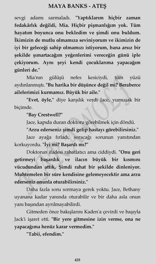 MAYA BANKS - ATEŞ
sevgi adamı sarmaladı. "Yaptıklarım hiçbir zaman
fedakârlık değildi, Mia. Hiçbir pişmanlığım yok. Tüm
hayatım boyunca onu bekledim ve şimdi onu buldum.
İkimizin de mutlu olmamıza seviniyorum ve ikimizin de
iyi bir geleceği sahip olmamızı istiyorum, bana arsız bir
şekilde şımartacağım yeğenlerimi vereceğin günü iple
çekiyorum. Aynı şeyi kendi çocuklarıma yapacağım
günleri de."
Mia'nm gülüşü nefes kesiciydi, tüm yüzü
aydınlanmıştı. "Bu harika bir düşünce değil mi? Beraberce
ailelerimizi kurmamız. Büyük bir aile."
"Evet, öyle," diye karşılık verdi Jace, yumuşak bir
biçimde.
"Bay Crestwell?"
Jace, kapıda duran doktoru görebilmek için döndü.
"Arzu ederseniz şimdi gelip hastayı görebilirsiniz."
Jace ayağa fırladı, soracağı sorunun yanıtından
korkuyordu. "İyi mi? Başardı mı?"
Doktorun ifadesi rahatlatıcı ama ciddiydi. "Onu geri
getirmeyi başardık ve ilacın büyük bir kısmını
vücudundan attık. Şimdi rahat bir şekilde dinleniyor.
Muhtemelen bir süre kendisine gelemeyecektir ama arzu
ederseniz onunla oturabilirsiniz."
Daha fazla soru sormaya gerek yoktu. Jace, Bethany
uyanana kadar yanında oturabilir ve bir daha asla onun
yanı başından ayrılmayabilirdi.
Gitmeden önce bakışlarını Kaden'a çevirdi ve başıyla
Jack'i işaret etti. "Bir yere gitmesine izin verme, ona ne
yapacağıma henüz karar vermedim."
"Tabii, efendim."
435
 