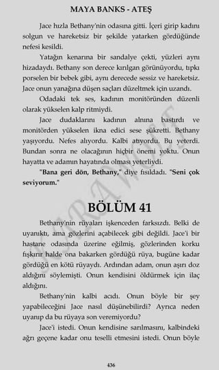 MAYA BANKS - ATEŞ
Jace hızla Bethany'nin odasına gitti. İçeri girip kadını
solgun ve hareketsiz bir şekilde yatarken gördüğünde
nefesi kesildi.
Yatağın kenarına bir sandalye çekti, yüzleri aynı
hizadaydı. Bethany son derece kırılgan görünüyordu, tıpkı
porselen bir bebek gibi, aynı derecede sessiz ve hareketsiz.
Jace onun yanağına düşen saçları düzeltmek için uzandı.
Odadaki tek ses, kadının monitöründen düzenli
olarak yükselen kalp ritmiydi.
Jace dudaklarını kadının alnına bastırdı ve
monitörden yükselen ikna edici sese şükretti. Bethany
yaşıyordu. Nefes alıyordu. Kalbi aüyordu. Bu yeterdi.
Bundan sonra ne olacağının hiçbir önemi yoktu. Onun
hayatta ve adamın hayatında olması yeterliydi.
"Bana geri dön, Bethany," diye fısıldadı. "Seni çok
seviyorum."
BÖLÜM 41
Bethany'nin rüyaları işkenceden farksızdı. Belki de
uyanıktı, ama gözlerini açabilecek gibi değildi. Jace'i bir
hastane odasında üzerine eğilmiş, gözlerinden korku
fışkırır halde ona bakarken gördüğü rüya, bugüne kadar
gördüğü en kötü rüyaydı. Ardından adam, onun aşırı doz
aldığını söylemişti. Onun kendisini öldürmek için ilaç
aldığını.
Bethany'nin kalbi acıdı. Onun böyle bir şey
yapabileceğini Jace nasıl düşünebilirdi? Ayrıca neden
uyanıp da bu rüyaya son veremiyordu?
Jace'i istedi. Onun kendisine sarılmasını, kalbindeki
ağrı geçene kadar onu teselli etmesini istedi. Onun böyle
436
 