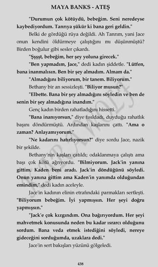 MAYA BANKS - ATEŞ
"Durumun çok kötüydü, bebeğim. Seni neredeyse
kaybediyordum. Tanrıya şükür ki bana geri geldin."
Belki de gördüğü rüya değildi. Ah Tanrım, yani Jace
onun kendini öldürmeye çalıştığını mı düşünmüştü?
Birden boğulur gibi sesler çıkardı.
"Şşşşt, bebeğim, her şey yoluna girecek."
"Ben yapmadım, Jace," dedi kadın şiddetle. "Lütfen,
bana inanmalısın. Ben bir şey almadım. Almam da."
"Almadığını biliyorum, bir tanem. Biliyorum."
Bethany bir an sessizleşti. "Biliyor musun?"
"Elbette. Bana bir şey almadığını söyledin ve ben de
senin bir şey almadığına inandım."
Genç kadın birden rahatladığını hissetti.
"Bana inanıyorsun," diye fısıldadı, duyduğu rahatlık
başını döndürmüştü. Ardından kaşlarını çattı. "Ama o
zaman? Anlayamıyorum."
"Ne kadarını hatırlıyorsun?" diye sordu Jace, nazik
bir şekilde.
Bethany'nin kaşları çatıldı; odaklanmaya çalıştı ama
başı çok kötü ağrıyordu. "Bilmiyorum. Jack'in yanına
gittim. Kaden beni aradı. Jack'in döndüğünü söyledi.
Onun yanına gittim ama Kaden'in yanımda olduğundan
emindim," dedi kadın aceleyle.
Jace'in kadının elinin etrafındaki parmakları sertleşti.
"Biliyorum bebeğim. İyi yapmışsın. Her şeyi doğru
yapmışsın."
"Jack'e çok kızgındım. Ona bağırıyordum. Her şeyi
mahvetmek konusunda neden bu kadar ısrarcı olduğunu
sordum. Bana veda etmek istediğini söyledi, nereye
gideceğini sorduğumda, uzaklara dedi."
Jace'in sert bakışları yüzünü gölgeledi.
438
 