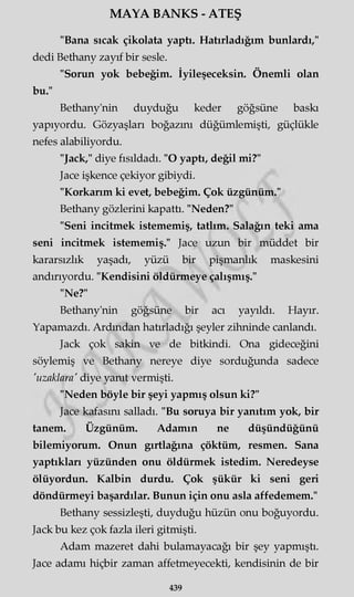MAYA BANKS - ATEŞ
"Bana sıcak çikolata yaptı. Hatırladığım bunlardı,"
dedi Bethany zayıf bir sesle.
"Sorun yok bebeğim. İyileşeceksin. Önemli olan
bu."
Bethany'nin duyduğu keder göğsüne baskı
yapıyordu. Gözyaşları boğazını düğümlemişti, güçlükle
nefes alabiliyordu.
"Jack," diye fısıldadı. "O yaptı, değil mi?"
Jace işkence çekiyor gibiydi.
"Korkarım ki evet, bebeğim. Çok üzgünüm."
Bethany gözlerini kapattı. "Neden?"
"Seni incitmek istememiş, tatlım. Salağın teki ama
seni incitmek istememiş." Jace uzun bir müddet bir
kararsızlık yaşadı, yüzü bir pişmanlık maskesini
andırıyordu. "Kendisini öldürmeye çalışmış."
"Ne?"
Bethany'nin göğsüne bir acı yayıldı. Hayır.
Yapamazdı. Ardından hatırladığı şeyler zihninde canlandı.
Jack çok sakin ve de bitkindi. Ona gideceğini
söylemiş ve Bethany nereye diye sorduğunda sadece
'uzaklara' diye yanıt vermişti.
"Neden böyle bir şeyi yapmış olsun ki?"
Jace kafasını salladı. "Bu soruya bir yanıtım yok, bir
tanem. Üzgünüm. Adamın ne düşündüğünü
bilemiyorum. Onun gırtlağına çöktüm, resmen. Sana
yaptıkları yüzünden onu öldürmek istedim. Neredeyse
ölüyordun. Kalbin durdu. Çok şükür ki seni geri
döndürmeyi başardılar. Bunun için onu asla affedemem."
Bethany sessizleşti, duyduğu hüzün onu boğuyordu.
Jack bu kez çok fazla ileri gitmişti.
Adam mazeret dahi bulamayacağı bir şey yapmıştı.
Jace adamı hiçbir zaman affetmeyecekti, kendisinin de bir
439
 