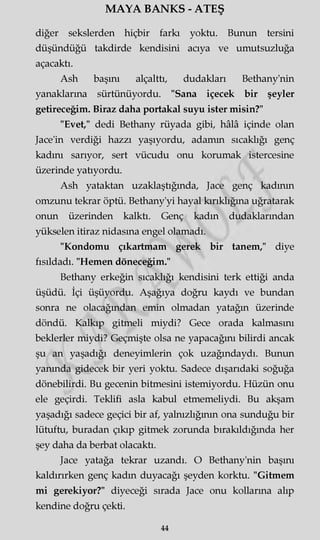 MAYA BANKS - ATEŞ
diğer sekslerden hiçbir farkı yoktu. Bunun tersini
düşündüğü takdirde kendisini acıya ve umutsuzluğa
açacaktı.
Ash başını alçalttı, dudakları Bethany'nin
yanaklarına sürtünüyordu. "Sana içecek bir şeyler
getireceğim. Biraz daha portakal suyu ister misin?"
"Evet," dedi Bethany rüyada gibi, hâlâ içinde olan
Jace'in verdiği hazzı yaşıyordu, adamm sıcaklığı genç
kadını sarıyor, sert vücudu onu korumak istercesine
üzerinde yatıyordu.
Ash yataktan uzaklaştığında, Jace genç kadının
omzunu tekrar öptü. Bethany'yi hayal kırıklığına uğratarak
onun üzerinden kalktı. Genç kadın dudaklarından
yükselen itiraz nidasına engel olamadı.
"Kondomu çıkartmam gerek bir tanem," diye
fısıldadı. "Hemen döneceğim."
Bethany erkeğin sıcaklığı kendisini terk ettiği anda
üşüdü. İçi üşüyordu. Aşağıya doğru kaydı ve bundan
sonra ne olacağından emin olmadan yatağın üzerinde
döndü. Kalkıp gitmeli miydi? Gece orada kalmasını
beklerler miydi? Geçmişte olsa ne yapacağını bilirdi ancak
şu an yaşadığı deneyimlerin çok uzağındaydı. Bunun
yanında gidecek bir yeri yoktu. Sadece dışarıdaki soğuğa
dönebilirdi. Bu gecenin bitmesini istemiyordu. Hüzün onu
ele geçirdi. Teklifi asla kabul etmemeliydi. Bu akşam
yaşadığı sadece geçici bir af, yalnızlığının ona sunduğu bir
lütuftu, buradan çıkıp gitmek zorunda bırakıldığında her
şey daha da berbat olacaktı.
Jace yatağa tekrar uzandı. O Bethany'nin başını
kaldırırken genç kadın duyacağı şeyden korktu. "Gitmem
mi gerekiyor?" diyeceği sırada Jace onu kollarına alıp
kendine doğru çekti.
44
 