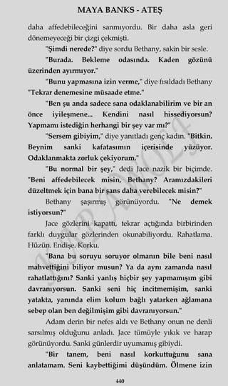 MAYA BANKS - ATEŞ
daha affedebileceğini sanmıyordu. Bir daha asla geri
dönemeyeceği bir çizgi çekmişti.
"Şimdi nerede?" diye sordu Bethany, sakin bir sesle.
"Burada. Bekleme odasında. Kaden gözünü
üzerinden ayırmıyor."
"Bunu yapmasına izin verme," diye fısıldadı Bethany
"Tekrar denemesine müsaade etme."
"Ben şu anda sadece sana odaklanabilirim ve bir an
önce iyileşmene... Kendini nasıl hissediyorsun?
Yapmamı istediğin herhangi bir şey var mı?"
"Sersem gibiyim," diye yanıtladı genç kadın. "Bitkin.
Beynim sanki kafatasımın içerisinde yüzüyor.
Odaklanmakta zorluk çekiyorum."
"Bu normal bir şey," dedi Jace nazik bir biçimde.
"Beni affedebilecek misin, Bethany? Aramızdakileri
düzeltmek için bana bir şans daha verebilecek misin?"
Bethany şaşırmış görünüyordu. "Ne demek
istiyorsun?"
Jace gözlerini kapattı, tekrar açtığında birbirinden
farklı duygular gözlerinden okunabiliyordu. Rahatlama.
Hüzün. Endişe. Korku.
"Bana bu soruyu soruyor olmanın bile beni nasıl
mahvettiğini biliyor musun? Ya da aynı zamanda nasıl
rahatlattığını? Sanki yanlış hiçbir şey yapmamışım gibi
davranıyorsun. Sanki seni hiç incitmemişim, sanki
yatakta, yanında elim kolum bağlı yatarken ağlamana
sebep olan ben değilmişim gibi davranıyorsun."
Adam derin bir nefes aldı ve Bethany onun ne denli
sarsılmış olduğunu anladı. Jace tümüyle yıkık ve harap
görünüyordu. Sanki günlerdir uyumamış gibiydi.
"Bir tanem, beni nasıl korkuttuğunu sana
anlatamam. Seni kaybettiğimi düşündüm. Ölmene izin
440
 