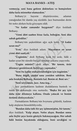 MAYA BANKS - ATEŞ
vermeyip, seni bana getiren doktorlara ve hemşirelere
daha fazla minnettar olamazdım."
Bethany'yi hayrete düşürürcesine, adamın
yanağından bir damla yaş süzüldü. Jace burnundan derin
bir nefes alırken hızla gözyaşını sildi.
"Ne kadar zamandır baygınım?" diye fısıldadı
Bethany.
"Yirmi dört saatten biraz fazla, bebeğim. Seni dün
sabah getirdiler."
Bethany'nin şaşkınlıktan ağzı açık kaldı. "O kadar
uzun mu?"
"Evet," diye fısıldadı adam. "Hayatımın en uzun
yirmi dört saatiydi."
"Üzgünüm," dedi Bethany kısık bir sesle, hâlâ o
kadar uzun bir süredir baygın olmanın şokunu yaşıyordu.
"Üzgün müsün?" dedi adam. "Bir tanem, özür
dilemeyi gerektirecek hiçbir şey yapmadın."
"Seni bu kadar endişelendirdiğim için üzgünüm."
"Buna değdi, çünkü sana yeniden sahibim. Beni
asla bırakma Bethany. Benimle kal. Benim ol. Beni sev."
"Seni seviyorum, Jace. Ama üzg..."
Jace parmaklarını kadının dudaklarına bastırdı ve
nazik bir dokunuşla onu susturdu. "Başka bir şey için
daha özür dilemeye kalkma. Orada yatacak ve benim
özrümü dinleyeceksin."
Parmaklarını Bethany'nin boynuna götürdü, kadının
kalp atışlarını hissedebiliyordu.
"Bundan daha tatlı bir şey işitmemiştim, bir tanem,"
diye fısıldadı. "Kalp atışın. Nefes alışın. Bundan sonra
asla hiçbir şeye kesin gözüyle bakmayacağım. Her sabah
hâlâ benim hayatımda olduğunu, beni sevdiğini ve
441
 