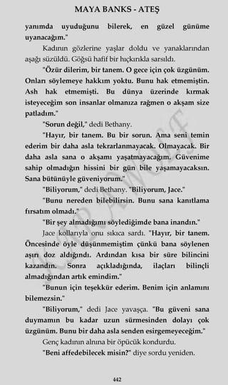 MAYA BANKS - ATEŞ
yanımda uyuduğunu bilerek, en güzel günüme
uyanacağım."
Kadının gözlerine yaşlar doldu ve yanaklarından
aşağı süzüldü. Göğsü hafif bir hıçkırıkla sarsıldı.
"Özür dilerim, bir tanem. O gece için çok üzgünüm.
Onları söylemeye hakkım yoktu. Bunu hak etmemiştin.
Ash hak etmemişti. Bu dünya üzerinde kırmak
isteyeceğim son insanlar olmanıza rağmen o akşam size
patladım."
"Sorun değil," dedi Bethany.
"Hayır, bir tanem. Bu bir sorun. Ama seni temin
ederim bir daha asla tekrarlanmayacak. Olmayacak. Bir
daha asla sana o akşamı yaşatmayacağım. Güvenime
sahip olmadığın hissini bir gün bile yaşamayacaksın.
Sana bütünüyle güveniyorum."
"Biliyorum," dedi Bethany. "Biliyorum, Jace."
"Bunu nereden bilebilirsin. Bunu sana kanıtlama
fırsatım olmadı."
"Bir şey almadığımı söylediğimde bana inandın."
Jace kollarıyla onu sıkıca sardı. "Hayır, bir tanem.
Öncesinde öyle düşünmemiştim çünkü bana söylenen
aşırı doz aldığındı. Ardından kısa bir süre bilincini
kazandın. Sonra açıkladığında, ilaçları bilinçli
almadığından artık emindim."
"Bunun için teşekkür ederim. Benim için anlamını
bilemezsin."
"Biliyorum," dedi Jace yavaşça. "Bu güveni sana
duymamın bu kadar uzun sürmesinden dolayı çok
üzgünüm. Bunu bir daha asla senden esirgemeyeceğim."
Genç kadının alnına bir öpücük kondurdu.
"Beni affedebilecek misin?" diye sordu yeniden.
442
 