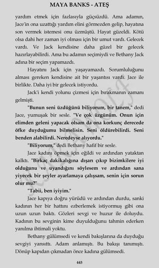 MAYA BANKS - ATEŞ
yardım etmek için fazlasıyla güçsüzdü. Ama adamın,
Jace'in ona uzattığı yardım elini görmezden gelip, hayatına
son vermek istemesi onu üzmüştü. Hayat güzeldi. Kötü
olsa dahi her zaman iyi olması için bir umut vardı. Gelecek
vardı. Ve Jack kendisine daha güzel bir gelecek
hazırlayabilirdi. Ama bu adamın seçimiydi ve Bethany Jack
adına bir seçim yapamazdı.
Hayatını Jack için yaşayamazdı. Sorumluluğunu
alması gereken kendisine ait bir yaşantısı vardı. Jace ile
birlikte. Daha iyi bir gelecek istiyordu.
Jack'i kendi yolunu çizmesi için bırakmanın zamanı
gelmişti.
"Bunun seni üzdüğünü biliyorum, bir tanem," dedi
Jace, yumuşak bir sesle. "Ve çok üzgünüm. Onun için
elimden geleni yapacak olsam da ona korkunç derecede
öfke duyduğumu bilmelisin. Seni öldürebilirdi. Seni
benden alabilirdi. Neredeyse alıyordu."
"Biliyorum," dedi Bethany hafif bir sesle.
Jace kadını öpmek için eğildi ve ardından yataktan
kalktı. "Birkaç dakikalığına dışarı çıkıp bizimkilere iyi
olduğunu ve uyandığını söylesem ve ardından sana
yiyecek bir şeyler ayarlamaya çalışsam, senin için sorun
olur mu?"
"Tabii, ben iyiyim."
Jace kapıya doğru yürüdü ve ardından durdu, sanki
kadının her bir hattını ezberlemek istiyormuş gibi ona
uzun uzun baktı. Gözleri sevgi ve huzur ile doluydu.
Kadının bu sevginin kime duyulduğunu tahmin ederken
yanılma ihtimali yoktu.
Bethany gülümsedi ve kendi bakışlarına da duyduğu
sevgiyi yansıttı. Adam anlamıştı. Bu bakışı tanımıştı.
Dönüp kapıdan çıkmadan önce kadına gülümsedi.
445
 