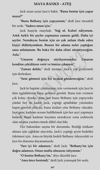 MAYA BANKS - ATEŞ
Jack uzun uzun Jace'e baktı. "Bunu benim için yapar
mısın?"
"Bunu Bethany için yapıyorum," dedi Jace mesafeli
bir sesle. "Sadece onun için."
Jack başıyla onayladı. "Sağ ol. Kabul ediyorum.
Artık farklı bir şeyler yapmanın zamanı geldi. Daha iyi
şeyler. Neredeyse benim için en çok anlam ifade eden
kişiyi öldürüyordum. Bunun bir adama neler yaptığını
sana anlatamam. Bu boka bir daha elimi sürmeyeceğim.
Asla."
"Umarım doğruyu söylüyörsündür. Umarım
kendine çekidüzen verir ve temize çıkarsın."
"Zaman doldu," dedi memur, Jack'e yol göstermek
için ilerlerken.
"Seni görmesi için bir avukat göndereceğim," dedi
Jace.
Jack'in hapiste çürümesine izin vermemek için Jace'in
tüm içgüdülerine karşı gelmesi gerekti. Buna izin vermesi
çok kolay olurdu. Ama Jace bunu Bethany için yapıyordu
çünkü her ne kadar Jack, yaptığı aptallıklar yüzünden
hapse girecek olsa da, buna üzülen yine Bethany olacaktı.
Jace genç kadının acısını hafifletmek için her şeyi yapmaya
hazırdı. Buna kadının hayatını neredeyse sona erdirecek
olan adama yardım etmek dâhil olsa bile.
Her bakımdan saçma bir durumdu. Benliği intikam
alması için çığlıklar atıyordu, Jack'e yaptığı şeyin bedelini
ödetmesi için. Ama en büyük bedeli Bethany ödeyecekti ve
Jace bu duruma dayanamazdı.
"Sen iyi bir adamsın," dedi Jack. "Bethany'im için
doğru adamsın. Onun mutlu olmasını istiyorum."
"O benim Bethany'im," diye düzeltti Jace.
"Ama önce benimdi," dedi Jack yumuşak bir sesle.
447
 