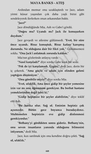 MAYA BANKS - ATEŞ
Ardından memur onu uzaklaştırdı ve Jace, adam
yirmi küsur yaşından çok daha yaşlı birisi gibi
sendeleyerek ilerlerken onun arkasından baktı.
"Jace?"
Jace döndüğünde Mia, Ash ve Gabe'i gördü.
"Doğru mu? Uyandı mı? Jack ile konuşurken
duydum."
Jace gevşedi ve ailesine gülümsedi. "Evet, bir süre
önce uyandı. Biraz konuştuk. Biraz kafası karışmış
durumda. Ne olduğuna dair bir fikri yok." Gülümsemesi
soldu. "Ona Jack'i anlatmak zorunda kaldım."
Mia'nm gözlerinde anlayış vardı.
"Nasıl karşıladı?" diye sordu Gabe kısık bir sesle.
"Pek de iyi karşılamadı. Üzgün," dedi Jace, derin bir
iç çekerek. "Ama güçlü ve adam için elinden geleni
yaptığını düşünüyor."
"Onu görebilir miyiz?" diye sordu Mia.
"Evet, ufaklık. Ama önce gidip bir şeyler yemesine
izin var mı onu öğrenmem gerekiyor. Bu berbat hastane
yemeklerinden değil tabii ki."
"Gidip hepimize bir şeyler alabilirim," diye teklif
etti Ash.
"Bu harika olur. Sağ ol. Eminim hepiniz çok
açsınızdır. Bütün gece boyunca buradaydınız.
Muhtemelen hepinizin eve gidip dinlenmesi
gerekiyordur."
"Bethany'yi gördükten sonra gideriz. Bethany'nin,
onu seven insanların yanında olduğunu bilmesini
istiyorum," dedi Mia.
Jace, kızı sarılmak için onu kendine doğru çekti. "Sağ
ol, ufaklık."
448
 