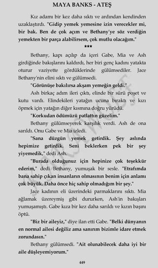 MAYA BANKS - ATEŞ
Kız adamı bir kez daha sıktı ve ardından kendinden
uzaklaştırdı. "Gidip yemek yemesine izin verecekler mi,
bir bak. Ben de çok açım ve Bethany'ye söz verdiğin
yemekten bir parça alabilirsem, çok mutlu olacağım."
★★★
Bethany, kapı açılıp da içeri Gabe, Mia ve Ash
girdiğinde bakışlarını kaldırdı, her biri genç kadını yatakta
oturur vaziyette gördüklerinde gülümsediler. Jace
Bethany'nin elini sıktı ve gülümsedi.
"Görünüşe bakılırsa akşam yemeğin geldi."
Ash birkaç adım ileri çıktı, elinde bir sürü poşet ve
kutu vardı. Elindekileri yatağın ucuna bıraktı ve kızı
öpmek için yatağın diğer kısmına doğru yürüdü.
"Korkudan ödümüzü patlattın güzelim."
Bethany gülümseyerek karşılık verdi. Ash de ona
sarıldı. Onu Gabe ve Mia izledi.
"Sana düzgün yemek getirdik. Şey aslında
hepimize getirdik. Seni beklerken pek bir şey
yiyemedik," dedi Ash.
"Burada olduğunuz için hepinize çok teşekkür
ederim," dedi Bethany, yumuşak bir sesle. "Etrafımda
bana sahip çıkan insanların olmasının benim için anlamı
çok büyük. Daha önce hiç sahip olmadığım bir şey."
Jace kadının eli üzerindeki parmaklarını sıktı. Mia
ağlamak üzereymiş gibi dururken, Ash'in bakışları
yumuşamıştı. Gabe kıza bir kez daha sarıldı ve kızın başını
öptü.
"Biz bir aileyiz," diye ilan etti Gabe. "Belki dünyanın
en normal ailesi değiliz ama sanırım bizimle idare etmek
zorundasın."
Bethany gülümsedi. "Ait olunabilecek daha iyi bir
aile düşleyemiyorum."
449
 