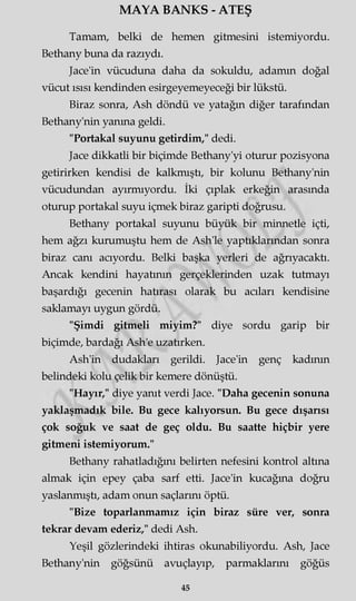 MAYA BANKS - ATEŞ
Tamam, belki de hemen gitmesini istemiyordu.
Bethany buna da razıydı.
Jace'in vücuduna daha da sokuldu, adamm doğal
vücut ısısı kendinden esirgeyemeyeceği bir lükstü.
Biraz sonra, Ash döndü ve yatağın diğer tarafından
Bethany'nin yanma geldi.
"Portakal suyunu getirdim," dedi.
Jace dikkatli bir biçimde Bethany'yi oturur pozisyona
getirirken kendisi de kalkmıştı, bir kolunu Bethany'nin
vücudundan ayırmıyordu. İki çıplak erkeğin arasmda
oturup portakal suyu içmek biraz garipti doğrusu.
Bethany portakal suyunu büyük bir minnetle içti,
hem ağzı kurumuştu hem de Ash'le yaptıklarından sonra
biraz canı acıyordu. Belki başka yerleri de ağrıyacaktı.
Ancak kendini hayatının gerçeklerinden uzak tutmayı
başardığı gecenin hatırası olarak bu acıları kendisine
saklamayı uygun gördü.
"Şimdi gitmeli miyim?" diye sordu garip bir
biçimde, bardağı Ash'e uzatırken.
Ash'in dudakları gerildi. Jace'in genç kadının
belindeki kolu çelik bir kemere dönüştü.
"Hayır," diye yanıt verdi Jace. "Daha gecenin sonuna
yaklaşmadık bile. Bu gece kalıyorsun. Bu gece dışarısı
çok soğuk ve saat de geç oldu. Bu saatte hiçbir yere
gitmeni istemiyorum."
Bethany rahatladığını belirten nefesini kontrol altına
almak için epey çaba sarf etti. Jace'in kucağma doğru
yaslanmıştı, adam onun saçlarını öptü.
"Bize toparlanmamız için biraz süre ver, sonra
tekrar devam ederiz," dedi Ash.
Yeşil gözlerindeki ihtiras okunabiliyordu. Ash, Jace
Bethany'nin göğsünü avuçlayıp, parmaklarını göğüs
45
 