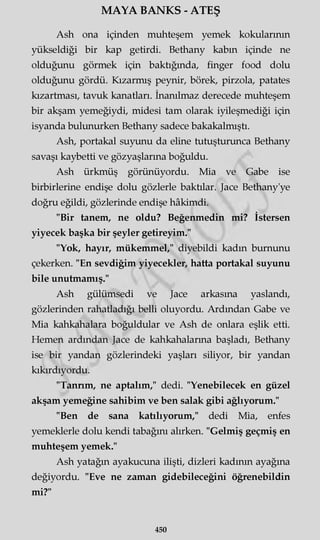 MAYA BANKS - ATEŞ
Ash ona içinden muhteşem yemek kokularının
yükseldiği bir kap getirdi. Bethany kabın içinde ne
olduğunu görmek için baktığında, finger food dolu
olduğunu gördü. Kızarmış peynir, börek, pirzola, patates
kızartması, tavuk kanatları. İnanılmaz derecede muhteşem
bir akşam yemeğiydi, midesi tam olarak iyileşmediği için
isyanda bulunurken Bethany sadece bakakalmıştı.
Ash, portakal suyunu da eline tutuşturunca Bethany
savaşı kaybetti ve gözyaşlarına boğuldu.
Ash ürkmüş görünüyordu. Mia ve Gabe ise
birbirlerine endişe dolu gözlerle baktılar. Jace Bethany'ye
doğru eğildi, gözlerinde endişe hâkimdi.
"Bir tanem, ne oldu? Beğenmedin mi? İstersen
yiyecek başka bir şeyler getireyim."
"Yok, hayır, mükemmel," diyebildi kadın burnunu
çekerken. "En sevdiğim yiyecekler, hatta portakal suyunu
bile unutmamış."
Ash gülümsedi ve Jace arkasına yaslandı,
gözlerinden rahatladığı belli oluyordu. Ardından Gabe ve
Mia kahkahalara boğuldular ve Ash de onlara eşlik etti.
Hemen ardından Jace de kahkahalarına başladı, Bethany
ise bir yandan gözlerindeki yaşları siliyor, bir yandan
kıkırdıyordu.
"Tanrım, ne aptalım," dedi. "Yenebilecek en güzel
akşam yemeğine sahibim ve ben salak gibi ağlıyorum."
"Ben de sana katılıyorum," dedi Mia, enfes
yemeklerle dolu kendi tabağını alırken. "Gelmiş geçmiş en
muhteşem yemek."
Ash yatağın ayakucuna ilişti, dizleri kadının ayağına
değiyordu. "Eve ne zaman gidebileceğini öğrenebildin
mi?"
450
 