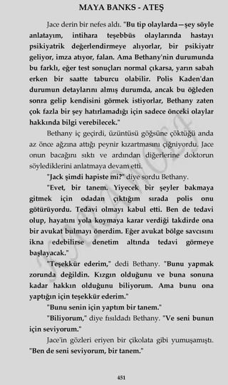 MAYA BANKS - ATEŞ
Jace derin bir nefes aldı. "Bu tip olaylarda—şey söyle
anlatayım, intihara teşebbüs olaylarında hastayı
psikiyatrik değerlendirmeye alıyorlar, bir psikiyatr
geliyor, imza atıyor, falan. Ama Bethany'nin durumunda
bu farklı, eğer test sonuçları normal çıkarsa, yarın sabah
erken bir saatte taburcu olabilir. Polis Kaden'dan
durumun detaylarını almış durumda, ancak bu öğleden
sonra gelip kendisini görmek istiyorlar, Bethany zaten
çok fazla bir şey hatırlamadığı için sadece önceki olaylar
hakkında bilgi verebilecek."
Bethany iç geçirdi, üzüntüsü göğsüne çöktüğü anda
az önce ağzına attığı peynir kızartmasını çiğniyordu. Jace
onun bacağını sıktı ve ardından diğerlerine doktorun
söylediklerini anlatmaya devam etti.
"Jack şimdi hapiste mi?" diye sordu Bethany.
"Evet, bir tanem. Yiyecek bir şeyler bakmaya
gitmek için odadan çıktığım sırada polis onu
götürüyordu. Tedavi olmayı kabul etti. Ben de tedavi
olup, hayatını yola koymaya karar verdiği takdirde ona
bir avukat bulmayı önerdim. Eğer avukat bölge savcısını
ikna edebilirse denetim altında tedavi görmeye
başlayacak."
"Teşekkür ederim," dedi Bethany. "Bunu yapmak
zorunda değildin. Kızgın olduğunu ve buna sonuna
kadar hakkın olduğunu biliyorum. Ama bunu ona
yaptığın için teşekkür ederim."
"Bunu senin için yaptım bir tanem."
"Biliyorum," diye fısıldadı Bethany. "Ve seni bunun
için seviyorum."
Jace'in gözleri eriyen bir çikolata gibi yumuşamıştı.
"Ben de seni seviyorum, bir tanem."
451
 