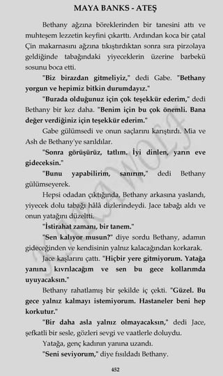 MAYA BANKS - ATEŞ
Bethany ağzına böreklerinden bir tanesini attı ve
muhteşem lezzetin keyfini çıkarttı. Ardından koca bir çatal
Çin makarnasını ağzına tıkıştırdıktan sonra sıra pirzolaya
geldiğinde tabağındaki yiyeceklerin üzerine barbekü
sosunu boca etti.
"Biz birazdan gitmeliyiz," dedi Gabe. "Bethany
yorgun ve hepimiz bitkin durumdayız."
"Burada olduğunuz için çok teşekkür ederim," dedi
Bethany bir kez daha. "Benim için bu çok önemli. Bana
değer verdiğiniz için teşekkür ederim."
Gabe gülümsedi ve onun saçlarını karıştırdı. Mia ve
Ash de Bethany'ye sarıldılar.
"Sonra görüşürüz, tatlım. İyi dinlen, yann eve
gideceksin."
"Bunu yapabilirim, sanırım," dedi Bethany
gülümseyerek.
Hepsi odadan çıktığında, Bethany arkasına yaslandı,
yiyecek dolu tabağı hâlâ dizlerindeydi. Jace tabağı aldı ve
onun yatağmı düzeltti.
"İstirahat zamanı, bir tanem."
"Sen kalıyor musun?" diye sordu Bethany, adamm
gideceğinden ve kendisinin yalnız kalacağından korkarak.
Jace kaşlarını çattı. "Hiçbir yere gitmiyorum. Yatağa
yanına kıvrılacağım ve sen bu gece kollarımda
uyuyacaksın."
Bethany rahatlamış bir şekilde iç çekti. "Güzel. Bu
gece yalnız kalmayı istemiyorum. Hastaneler beni hep
korkutur."
"Bir daha asla yalnız olmayacaksın," dedi Jace,
şefkatli bir sesle, gözleri sevgi ve vaatlerle doluydu.
Yatağa, genç kadının yanma uzandı.
"Seni seviyorum," diye fısıldadı Bethany.
452
 