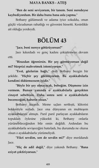 MAYA BANKS - ATEŞ
"Ben de seni seviyorum, bir tanem. Seni neredeyse
kaybediyordum. Bir daha bunu bana asla yapma."
Bethany gülümsedi ve adama iyice sokuldu, onun
güçlü vücudunun rahatlığı ve güvenini hissetti. Kesinlikle
ait olduğu yerdeydi.
"Jace, beni nereye götürüyorsun?"
Jace kıkırdadı ve genç kadını çekiştirmeye devam
etti.
"Birazdan öğrenirsin. Bir şey görmüyorsun değil
mi? Sürprizi mahvetmek istemiyorum."
"Evet, gözlerim bağlı," dedi Bethany bezgin bir
şekilde. "Hiçbir şey görmüyorum. Bu ayakkabılarla
kendimi öldürmezsem iyidir."
"Böyle bir şey olmayacak, bebeğim. Düşmene izin
vermem. Bunun yanında o ayakkabılarla gerçekten
cinayet sebebisin. Daha sonra seni o ayakkabılarla
becereceğim, haberin olsun."
Bethany kızardı. Meme uçları sertleşti, klitorisi
beklentiyle sızladı. Jace ona dünyanın en muhteşem
ayakkabılarını almıştı. Parıl parıl parlayan ayakkabıların
topukları öylesine yüksekti ki, Bethany onlarla
yürünebileceğinden bile emin değildi. Ardından bu
ayakkabılarla sevişeceğini hatırladı, bu durumda ne olursa
olsun o ayakkabılarla yürümeliydi.
"Fikri sevdim, sen de sevdin mi?" diye mırıldandı
Jace.
"Hiç de adil değil," diye yakındı Bethany. "Bana
eziyet çektiriyorsun."
• • • •
BOLUM
453
 